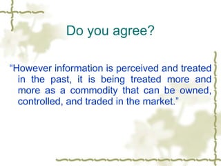 Do you agree? “ However information is perceived and treated in the past, it is being treated more and more as a commodity that can be owned, controlled, and traded in the market.”  