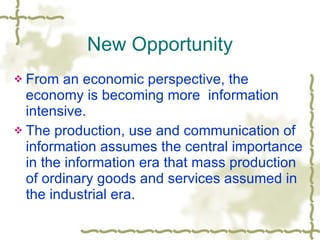New Opportunity From an economic perspective, the economy is becoming more  information intensive. The production, use and communication of information assumes the central importance in the information era that mass production of ordinary goods and services assumed in the industrial era. 