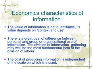 The value of information is not quantifiable, its value depends on “context and use” There is a great deal of difference between personal and group or organizational use of information. The division of information  gathering may well be the most fundamental form of the division of labour. The cost of producing information is independent of the scale on which it is used .  Economics characteristics of information  