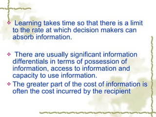 Learning takes time so that there is a limit to the rate at which decision makers can absorb information. There are usually significant information differentials in terms of possession of information, access to information and capacity to use information. The greater part of the cost of information is often the cost incurred by the recipient 
