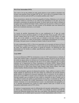 West Texas Intermediate (WTI)

Este crudo es de una alta calidad; por ende, puede refinarse en gran medida en destilados más
livianos como gasolina. Posee un grado API1 de 38,7°, por lo que se le considera liviano y al
contener un nivel de azufre de 0,45% se le clasifica también como “dulce”2.

Estas características, además de su ubicación geográfica (Cushing, Oklahoma, en el centro-sur
de Estados Unidos) lo convierten en un crudo de alta importancia en este país, uno de los
principales consumidores de gasolina del mundo. En efecto, parte de este crudo es refinado en
la región centro occidental de Estados Unidos, mientras que otra porción se refina en la región
del Golfo de México, al sureste. Por estas razones, se ha utilizado como una referencia de
precio en el continente americano y en el mundo.

Brent

La mezcla de petróleo denominada Brent es una combinación de 15 tipos de crudo,
provenientes de pozos petroleros situados en el Mar del Norte. Posee un grado API de 38,1
(liviano, aunque menos que el WTI) y una cantidad de azufre de 0,39% (dulce). El crudo
Brent, por su alta calidad, es excelente para ser refinado en derivados livianos como la
gasolina y el querosén, los cuales son procesados y demandados principalmente en el noreste
de Europa. Otra parte menor es refinada en Estados Unidos (Costa del Golfo).

El crudo estadounidense WTI y el Brent son negociados en los mercados de futuros de Nueva
York (Nymex) y Londres (ICE Futures), y sirven como precios de referencia para otros tipos
de crudo. Esto significa que otros precios se ajustan de acuerdo a un diferencial que está
determinado por las brechas en calidad, especificaciones químicas y costos de fletes, entre
otros elementos.

Cesta OPEP

La Cesta de Referencia OPEP fue introducida en enero de 1987 (anteriormente se utilizaba el
crudo saudí Arabian Light) y correspondía al promedio aritmético del precio de una selección
de crudos de algunos países de referencia en el mercado petrolero. En la actualidad se utiliza
un promedio ponderado por producción del precio de los crudos producidos por los países
miembros de la Organización de Países Exportadores de Petróleo (OPEP): Saharan Blend
(Argelia), Girassol (Angola), Oriente (Ecuador), Iran Heavy (Irán), Basra Light (Irak), Kuwait
Export (Kuwait), Es Sider (Libia), Bonny Light (Nigeria), Qatar Marine (Qatar), Arab Light
(Arabia Saudita), Murban (Emiratos Árabes Unidos) y Merey (Venezuela).

Una de las principales agencias de información petrolera, Argus, publicó un reporte en 2011
donde señalaba las deficiencias del WTI para reflejar las condiciones del mercado petrolero
global, debido a la influencia de elementos regionales sobre su cotización. En este sentido, el
precio de la Cesta OPEP se muestra como un indicador más completo de lo que sucede en el
mercado mundial, pues los destinos de estos crudos se comercian en todo el mundo, por lo
que refleja de manera más global el comportamiento de la oferta y la demanda (en 2010, las
exportaciones de petróleo de la OPEP representaron el 58% del total comercializado en el
mundo). Asimismo, al no estar delimitado por un país o una determinada zona geográfica, no
se ve afectado directamente por eventos de origen regional, hecho que sí sucede con los
marcadores tradicionales como el WTI o Brent.

Al analizar el comportamiento entre los diferenciales del marcador estadounidense y europeo
se observa que, históricamente, el precio del WTI se ha ubicado de manera sostenida por
encima del referencial europeo Brent entre uno y dos dólares. Esta diferencia está explicada,
principalmente, por la calidad superior que posee el crudo estadounidense sobre el Brent.


                                                                                             43
 