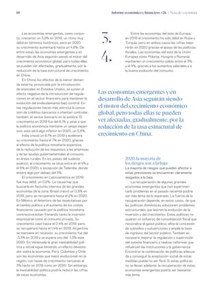 Informe económico y financiero #26 | Nota de coyuntura10
Entre las economías del este de Europa,
en 2019 el crecimiento ha sido débil en Rusia y
Turquía, pero en ambos casos las cifras mejo-
rarán en 2020 gracias al apoyo de las políticas
fiscales. Las economías del este de la Unión
Europea como Polonia, Hungría o Rumanía
mantienen un crecimiento sólido entre el 3%
y el 4%, gracias a los aumentos salariales y a
la buena evolución del consumo.
Las economías emergentes, como conjun-
to, crecieron un 3,9% en 2019, un ritmo muy
débil en términos históricos, pero en 2020
su crecimiento aumentará hasta un 4,6%. De
entre estas, las economías emergentes y en
desarrollo de Asia seguirán siendo el motor del
crecimiento económico global, pero todas ellas
se pueden ver afectadas, gradualmente, por la
reducción de la tasa estructural de crecimiento
en China.
En China, los efectos de la menor deman-
da externa, provocada por la introducción
de aranceles en Estados Unidos, se suman al
efecto negativo de la introducción de regula-
ciones en el sector financiero para mantener la
evolución del endeudamiento bajo control. Es-
tas regulaciones hacen más estricta la conce-
sión de créditos bancarios e intentan controlar,
también, el sector bancario en la sombra. El
crecimiento en 2019 fue del 6,1% y, pese a que
la política económica mantiene un sesgo expan-
sivo, este será algo inferior en 2020, un 5,8%.
India creció un 6,1% en 2019 y acelerará
su crecimiento hasta el 7% en 2020, gracias
al efecto de la política monetaria expansiva,
de la reducción de los impuestos a las empresas
y de las ayudas gubernamentales al consumo
en áreas rurales. En los países del sudeste
asiático, el crecimiento se sitúa entre en el 4% y
el 6% en 2020, a excepción de Tailandia, donde
estará algo por debajo del 3%.
El crecimiento en Latinoamérica en 2019
fue muy débil, un 0,2%. La causa hay que
buscarla en factores internos de las grandes
economías de la zona. Brasil creció un 0,9% en
2019, pero se recuperará hasta el 2% en 2020.
En México, el deterioro de las expectativas por
el cambio político y el aumento de los costes
financieros causado por la política monetaria
contractiva están frenando tanto la inversión
empresarial como el consumo privado. Su
crecimiento cayó hasta el 0,4% en 2019, pero
se recuperará hasta el 1,4% en 2019. Argentina
se mantiene en recesión, su crecimiento fue del
-3,3% en 2019 y se espera uno del -1,3% este
2020. En Venezuela la gran inestabilidad polí-
tica y social sigue teniendo un efecto devasta-
dor sobre la economía. Perú, Colombia y Chile
son las economías que mejor evolucionan en la
región, con tasas de crecimiento cercanas al
3% tanto en 2019 como en 2020. Sin embargo,
la inestabilidad política podría reducir las cifras
de estas economías.
Las economías emergentes y en
desarrollo de Asia seguirán siendo
el motor del crecimiento económico
global, pero todas ellas se pueden
ver afectadas, gradualmente, por la
reducción de la tasa estructural de
crecimiento en China.
2020, la mayoría de
los riesgos son a la baja
La mayoría de riesgos que pueden afectar a
estas previsiones se encuentran claramente
sesgados a la baja.
La recuperación de algunas grandes
economías emergentes que han experimen-
tado problemas en el pasado reciente podría
ser más lenta de lo esperado. La fuerza de la
recuperación depende, en estos casos, de que
las políticas domésticas solucionen problemas
estructurales que lastran la evolución de la
inversión y del crecimiento. Estas políticas re-
quieren un esfuerzo de consolidación fiscal que
racionalice el gasto público, afine la concesión
de subsidios y subvenciones y amplíe la base
de ingresos del sector público. También es
necesario mejorar la regulación y supervisión
del sistema financiero y realizar reformas que
refuercen las instituciones y la gobernanza.
Encontrar la combinación de políticas adecua-
da y conseguir la aceptación social de estas
medidas puede no ser fácil. Si estas políticas
no se llevan adelante, la recuperación de estas
economías emergentes podría ser bastante
más lenta.
3„
4„
 