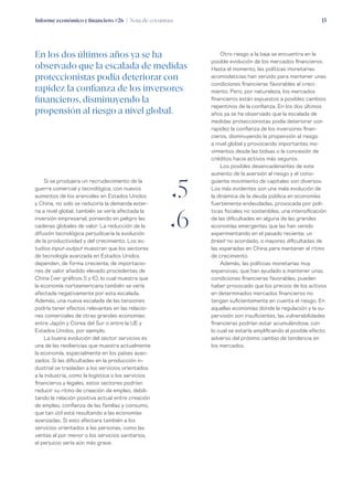 Informe económico y financiero #26 | Nota de coyuntura 13
Otro riesgo a la baja se encuentra en la
posible evolución de los mercados financieros.
Hasta el momento, las políticas monetarias
acomodaticias han servido para mantener unas
condiciones financieras favorables al creci-
miento. Pero, por naturaleza, los mercados
financieros están expuestos a posibles cambios
repentinos de la confianza. En los dos últimos
años ya se ha observado que la escalada de
medidas proteccionistas podía deteriorar con
rapidez la confianza de los inversores finan-
cieros, disminuyendo la propensión al riesgo
a nivel global y provocando importantes mo-
vimientos desde las bolsas o la concesión de
créditos hacia activos más seguros.
Los posibles desencadenantes de este
aumento de la aversión al riesgo y el consi-
guiente movimiento de capitales son diversos.
Los más evidentes son una mala evolución de
la dinámica de la deuda pública en economías
fuertemente endeudadas, provocada por polí-
ticas fiscales no sostenibles; una intensificación
de las dificultades en alguna de las grandes
economías emergentes que las han venido
experimentando en el pasado reciente; un
brexit no acordado, o mayores dificultadas de
las esperadas en China para mantener el ritmo
de crecimiento.
Además, las políticas monetarias muy
expansivas, que han ayudado a mantener unas
condiciones financieras favorables, pueden
haber provocado que los precios de los activos
en determinados mercados financieros no
tengan suficientemente en cuenta el riesgo. En
aquellas economías donde la regulación y la su-
pervisión son insuficientes, las vulnerabilidades
financieras podrían estar acumulándose, con
lo cual se estaría amplificando el posible efecto
adverso del próximo cambio de tendencia en
los mercados.
Si se produjera un recrudecimiento de la
guerra comercial y tecnológica, con nuevos
aumentos de los aranceles en Estados Unidos
y China, no solo se reduciría la demanda exter-
na a nivel global, también se vería afectada la
inversión empresarial, poniendo en peligro las
cadenas globales de valor. La reducción de la
difusión tecnológica perjudicaría la evolución
de la productividad y del crecimiento. Los es-
tudios input-output muestran que los sectores
de tecnología avanzada en Estados Unidos
dependen, de forma creciente, de importacio-
nes de valor añadido elevado procedentes de
China (ver gráficos 5 y 6), lo cual muestra que
la economía norteamericana también se vería
afectada negativamente por esta escalada.
Además, una nueva escalada de las tensiones
podría tener efectos relevantes en las relacio-
nes comerciales de otras grandes economías:
entre Japón y Corea del Sur o entre la UE y
Estados Unidos, por ejemplo.
La buena evolución del sector servicios es
una de las resiliencias que muestra actualmente
la economía, especialmente en los países avan-
zados. Si las dificultades en la producción in-
dustrial se trasladan a los servicios orientados
a la industria, como la logística o los servicios
financieros y legales, estos sectores podrían
reducir su ritmo de creación de empleo, debili-
tando la relación positiva actual entre creación
de empleo, confianza de las familias y consumo,
que tan útil está resultando a las economías
avanzadas. Si esto afectara también a los
servicios orientados a las personas, como las
ventas al por menor o los servicios sanitarios,
el perjuicio sería aún más grave.
En los dos últimos años ya se ha
observado que la escalada de medidas
proteccionistas podía deteriorar con
rapidez la confianza de los inversores
financieros, disminuyendo la
propensión al riesgo a nivel global.
ƒ5
ƒ6
 