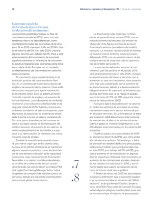 Informe económico y financiero #26 | Nota de coyuntura14
La financiación a las empresas no finan-
cieras se expandió en el pasado 2019, con un
notable aumento del recurso a la emisión de
títulos de renta fija que compensa la menor
financiación externa procedente del crédito
bancario. La inversión residencial de las familias
se muestra menos dinámica desde principios
del pasado 2019, con un aumento menor de las
compra-ventas de viviendas y de las operacio-
nes de crédito para este fin.
La aportación del sector exterior al cre-
cimiento, que fue positiva en el pasado 2019,
será prácticamente nula en este 2020. Aunque
las exportaciones de bienes y servicios van a
aumentar su tasa de crecimiento, este aumento
será más que compensado por el aumento de
las importaciones, debido a la buena evolución
del gasto interno. El superávit de la balanza por
cuenta corriente, que ya se redujo el pasado
ejercicio hasta el 1,5% del PIB, seguirá la misma
pauta de reducción en 2020.
Aunque la ligera desaceleración se observa
en todos los sectores de actividad, es compa-
rativamente mayor en el sector industrial que
en el sector servicios. Esta divergencia se debe
a la evolución débil del comercio internacional
de mercancías, al efecto de la incertidumbre
sobre el gasto en inversión empresarial y a las
dificultades experimentadas por la industria del
automóvil.
El déficit público se situó a finales de 2019
en el entorno del 2,4% del PIB, una cifra similar
a la del ejercicio anterior. Sin embargo, a falta
de conocer los detalles del futuro presupuesto,
todo parece indicar que se reducirá algo más
en este 2020, por debajo del 2% del PIB, gra-
cias al aumento en la recaudación en algunas
figuras impositivas debido al ciclo económico, al
aumento de las cotizaciones sociales, después
de los cambios introducidos en 2018, y por el
menor gasto que supone la reducción de los
tipos de interés de la deuda pública.
A finales de marzo del 2019, las autoridades
europeas confirmaron que la economía españo-
la ya no se encontraba en situación de “déficit
excesivo”, en la que llevaba 10 años, desde la
crisis de 2009. Pese a ello, la Comisión Europea
señaló algunos peligros a medio plazo, pues aún
se encuentra lejos el objetivo de presupuesto
Economía española:
2020, año de transición con
moderación del crecimiento
La economía española prosigue su fase de
crecimiento iniciada en 2014, pero con una
tendencia clara a la desaceleración, como
prácticamente todas las economías de la zona
euro. Si en 2018 creció un 2,4%, en 2019 lo hizo
en el entorno del 2% y en este 2020 crecerá
algunas décimas por debajo del 2%. Pese a este
aminoramiento del crecimiento, la economía
española mantiene un diferencial de crecimien-
to positivo respecto a las economías de la zona
euro y de la Unión Europea, en un contexto
de debilitamiento del crecimiento en todos los
países europeos.
El crecimiento sigue sustentándose en la
evolución positiva del consumo de las fami-
lias, en un contexto de moderada creación de
empleo y de aumento de los salarios. Pese a ello,
el consumo mostrará una ligera moderación
en el próximo 2020. Esto se deberá al menor
ritmo de creación de empleo y al aumento de
la incertidumbre. Los indicadores de confianza
mostraron una evolución ya desfavorable en la
segunda mitad del 2019. Además, el consumo
de bienes duraderos se está contrayendo, pues
el proceso de absorción de la demanda embal-
sada durante la crisis se estaría completando.
Por otra parte, la resiliencia del consumo se
debe a los bajos costes de la financiación del
crédito bancario, al aumento de los salarios, al
menor endeudamiento de las familias y a que,
pese a su ralentización, se mantiene una cierta
creación neta de empleo.
También la inversión empresarial crece-
rá con menos vigor que en los últimos años.
Aunque en el ámbito empresarial se mantienen
algunos aspectos positivos, como la persisten-
cia de una elevada utilización de la capacidad
productiva, unas condiciones de financiación
favorables o un menor nivel de endeudamien-
to, el clima de confianza del sector se está
deteriorando, tal como indican los índices PMI
(del inglés Purchasing Manager Index, Índice
de gestión de compras) de manufacturas y de
servicios, debido a la creciente incertidumbre,
tanto a nivel global como interno.
ƒ7
ƒ8
 