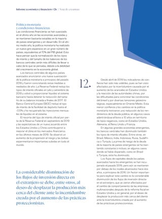 Informe económico y financiero #26 | Nota de coyuntura 19
Desde abril de 2019 los indicadores de con-
fianza han sido más volátiles, pues se han visto
afectados por la incertidumbre causada por el
aumento de los aranceles en Estados Unidos
y la reacción de las autoridades chinas, por
las dificultades para concretar las condiciones
del brexit y por diversas tensiones geoestra-
tégicas, especialmente en Oriente Medio. Esta
menor confianza y los cambios en la política
monetaria motivaron una reducción de los ren-
dimientos de la deuda pública, en algunos casos
adentrándose el bono a 10 años en territorio
de tipos negativos, como en Estados Unidos,
Alemania, el Reino Unido y Francia.
En algunas grandes economías emergentes,
los bancos centrales han disminuido también
los tipos de interés oficiales. Entre otras, en
Brasil, México, India, Indonesia, Rusia, Sudáfri-
ca o Turquía. La prima de riesgo de la deuda
de la mayoría de países emergentes se ha man-
tenido constante o incluso, en algunos casos
donde se había disparado, como en Brasil
o Turquía, esta ha disminuido.
Los flujos de capitales desde los países
avanzados hacia los emergentes se han recu-
perado el pasado 2019, pero aún se mantienen
por debajo de los niveles alcanzados hace dos
años, a principios de 2018. Un factor importan-
te para explicar este cambio es la considerable
disminución de los flujos de inversión directa
en el extranjero, que se vieron afectados por
el cambio de comportamiento de las empresas
multinacionales después de la reforma fiscal en
Estados Unidos y, en general, por el deseo de
desplazar la producción más cerca del cliente
ante la incertidumbre creada por el aumento
de las prácticas proteccionistas.
Política monetaria
y condiciones financieras
Las condiciones financieras se han suavizado
en el último año en las economías avanzadas y
se mantienen bastante estables en la mayoría
de países emergentes y en desarrollo. En el últi-
mo medio año, la política monetaria ha realizado
un nuevo giro expansivo en un gran número de
países, equivalentes al 70% del PIB global. Esto
hace pensar que la normalización de los tipos
de interés y del tamaño de los balances de los
bancos centrales serán más difíciles de llevar a
cabo de lo que se pensaba, debido a la debilidad
del crecimiento en la economía global.
Los bancos centrales de algunos países
avanzados anunciaron una nueva suavización
de la política monetaria a principios del pasado
2019 y fueron concretando estas medidas a
mediados de año. La Reserva Federal redujo los
tipos de interés oficiales en julio y setiembre de
2019 y volvió a proporcionar liquidez al sistema
bancario hasta detener la reducción del tama-
ño de su balance iniciada a finales de 2017. El
Banco Central Europeo (BCE) redujo el tipo
de interés de la facilidad de depósito hasta el
-0,5% y ha recuperado las inyecciones mensua-
les de liquidez en el sistema.
El recorte del tipo de interés oficial por par-
te de la Reserva Federal en septiembre de 2019
y las expectativas de un nuevo acuerdo entre
los Estados Unidos y China contribuyeron a
mejorar el clima en los mercados financieros
en los últimos meses de 2019. Se observó un
aumento de la propensión al riesgo y las bolsas
experimentaron importantes subidas en todo el
mundo.
12„
La considerable disminución de
los flujos de inversión directa en
el extranjero se debe, entre otros, al
deseo de desplazar la producción más
cerca del cliente ante la incertidumbre
creada por el aumento de las prácticas
proteccionistas.
 