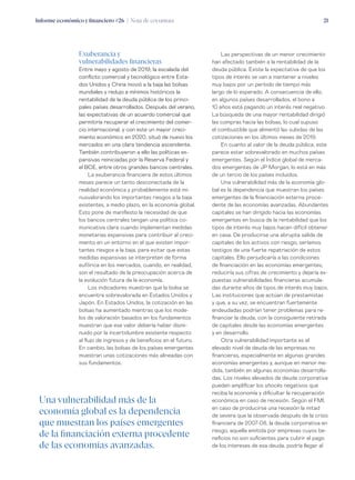 Informe económico y financiero #26 | Nota de coyuntura 21
Las perspectivas de un menor crecimiento
han afectado también a la rentabilidad de la
deuda pública. Existe la expectativa de que los
tipos de interés se van a mantener a niveles
muy bajos por un período de tiempo más
largo de lo esperado. A consecuencia de ello,
en algunos países desarrollados, el bono a
10 años está pagando un interés real negativo.
La búsqueda de una mayor rentabilidad dirigió
las compras hacia las bolsas, lo cual supuso
el combustible que alimentó las subidas de las
cotizaciones en los últimos meses de 2019.
En cuanto al valor de la deuda pública, este
parece estar sobrevalorado en muchos países
emergentes. Según el Índice global de merca-
dos emergentes de JP Morgan, lo está en más
de un tercio de los países incluidos.
Una vulnerabilidad más de la economía glo-
bal es la dependencia que muestran los países
emergentes de la financiación externa proce-
dente de las economías avanzadas. Abundantes
capitales se han dirigido hacia las economías
emergentes en busca de la rentabilidad que los
tipos de interés muy bajos hacen difícil obtener
en casa. De producirse una abrupta salida de
capitales de los activos con riesgo, seríamos
testigos de una fuerte repatriación de estos
capitales. Ello perjudicaría a las condiciones
de financiación en las economías emergentes,
reduciría sus cifras de crecimiento y dejaría ex-
puestas vulnerabilidades financieras acumula-
das durante años de tipos de interés muy bajos.
Las instituciones que actúan de prestamistas
y que, a su vez, se encuentran fuertemente
endeudadas podrían tener problemas para re-
financiar la deuda, con la consiguiente retirada
de capitales desde las economías emergentes
y en desarrollo.
Otra vulnerabilidad importante es el
elevado nivel de deuda de las empresas no
financieras, especialmente en algunas grandes
economías emergentes y, aunque en menor me-
dida, también en algunas economías desarrolla-
das. Los niveles elevados de deuda corporativa
pueden amplificar los shocks negativos que
reciba la economía y dificultar la recuperación
económica en caso de recesión. Según el FMI,
en caso de producirse una recesión la mitad
de severa que la observada después de la crisis
financiera de 2007-08, la deuda corporativa en
riesgo, aquella emitida por empresas cuyos be-
neficios no son suficientes para cubrir el pago
de los intereses de esa deuda, podría llegar al
Exuberancia y
vulnerabilidades financieras
Entre mayo y agosto de 2019, la escalada del
conflicto comercial y tecnológico entre Esta-
dos Unidos y China movió a la baja las bolsas
mundiales y redujo a mínimos históricos la
rentabilidad de la deuda pública de los princi-
pales países desarrollados. Después del verano,
las expectativas de un acuerdo comercial que
permitiría recuperar el crecimiento del comer-
cio internacional, y con este un mayor creci-
miento económico en 2020, situó de nuevo los
mercados en una clara tendencia ascendente.
También contribuyeron a ello las políticas ex-
pansivas reiniciadas por la Reserva Federal y
el BCE, entre otros grandes bancos centrales.
La exuberancia financiera de estos últimos
meses parece un tanto desconectada de la
realidad económica y probablemente está mi-
nusvalorando los importantes riesgos a la baja
existentes, a medio plazo, en la economía global.
Esto pone de manifiesto la necesidad de que
los bancos centrales tengan una política co-
municativa clara cuando implementan medidas
monetarias expansivas para contribuir al creci-
miento en un entorno en el que existen impor-
tantes riesgos a la baja, para evitar que estas
medidas expansivas se interpreten de forma
eufórica en los mercados, cuando, en realidad,
son el resultado de la preocupación acerca de
la evolución futura de la economía.
Los indicadores muestran que la bolsa se
encuentra sobrevalorada en Estados Unidos y
Japón. En Estados Unidos, la cotización en las
bolsas ha aumentado mientras que los mode-
los de valoración basados en los fundamentos
muestran que ese valor debería haber dismi-
nuido por la incertidumbre existente respecto
al flujo de ingresos y de beneficios en el futuro.
En cambio, las bolsas de los países emergentes
muestran unas cotizaciones más alineadas con
sus fundamentos.
Una vulnerabilidad más de la
economía global es la dependencia
que muestran los países emergentes
de la financiación externa procedente
de las economías avanzadas.
 