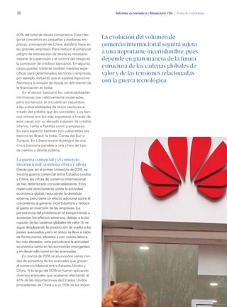 Informe económico y financiero #26 | Nota de coyuntura22
40% del total de deuda corporativa. Este ries-
go se concentra en pequeñas y medianas em-
presas, a excepción de China, donde lo hace en
las grandes empresas. Para reducir el potencial
peligro de este exceso de deuda es necesario
mejorar la supervisión y el control del riesgo en
la concesión de créditos bancarios. En algunos
casos pueden tomarse también medidas espe-
cíficas para determinados sectores o empresas,
por ejemplo, evitando que el sistema impositivo
favorezca la emisión de deuda en detrimento de
la financiación en bolsa.
En el sector bancario las vulnerabilidades
intrínsecas son relativamente moderadas,
pero los bancos se encuentran expuestos
a las vulnerabilidades de otros sectores a
través del crédito que les conceden. Los ban-
cos chinos son los más expuestos a través de
este canal, por su elevado volumen de crédito
interno, tanto a familias como a empresas.
En este aspecto también son vulnerables los
bancos en Brasil, la India, Corea del Sur o
Turquía. En Líbano existe el peligro de una
crisis bancaria paralela a una crisis de tipo
de cambio y deuda pública.
La guerra comercial y el comercio
internacional: continua el tira y afloja
Desde que, en el primer trimestre de 2018, se
inició la guerra comercial entre Estados Unidos
y China, las cifras de comercio internacional
se han deteriorado considerablemente. Esto
repercute directamente sobre la actividad
económica global, reduciendo la demanda
externa, pero tiene un efecto adicional sobre el
crecimiento al generar incertidumbre y reducir
el gasto en inversión de las empresas. La
persistencia del problema en el tiempo tiende a
aumentar los efectos adversos, debido a la dis-
rupción de las cadenas globales de valor. Si se
sigue desplazando la producción de vuelta a los
países avanzados, pero en estos se lleva a cabo
de forma menos eficiente y con costes labora-
les más elevados, esto perjudicará la actividad
económica tanto en las economías emergentes
y en desarrollo como en las avanzadas.
En marzo de 2018 se anunciaron varias ron-
das de aumentos de los aranceles que gravan
el comercio bilateral entre Estados Unidos y
China. A lo largo del 2018 se fueron aplicando
diversos aranceles que acabaron afectando al
45% de las importaciones de Estados Unidos
procedentes de China y a un 55% de las impor-
La evolución del volumen de
comercio internacional seguirá sujeta
a una importante incertidumbre, pues
depende en gran manera de la futura
estructura de las cadenas globales de
valor y de las tensiones relacionadas
con la guerra tecnológica.
 