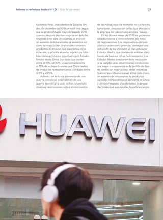 Informe económico y financiero #26 | Nota de coyuntura 23
de tecnología que de momento no se han ma-
terializado, a excepción de las que afectan a
la empresa de telecomunicaciones Huawei.
En los últimos meses de 2019 los gobiernos
estadounidense y chino volvieron a la mesa
de negociaciones. Los negociadores del país
asiático tenían como prioridad conseguir una
reducción de los aranceles ya impuestos por
Estados Unidos, que claramente estaban afec-
tando a la baja sus cifras de crecimiento. Los
Estados Unidos aceptarían dicha reducción
si se cumplen unas determinadas condiciones:
una mayor transparencia en la gestión del tipo
de cambio, un mejor acceso de las empresas
financieras norteamericanas al mercado chino,
un aumento de las compras de productos
agrícolas norteamericanos por parte de China
y un mayor respeto a los derechos de propie-
dad intelectual que evite las transferencias no
taciones chinas procedentes de Estados Uni-
dos. En diciembre de 2018 se inició una tregua
que se prolongó hasta mayo del pasado 2019,
cuando, después de interrumpirse sin éxito las
negociaciones para un acuerdo, se anunció
un aumento de los aranceles ya existentes así
como la introducción de aranceles a nuevos
productos. El anuncio, que esperemos no se
concrete, supondría alcanzar la práctica tota-
lidad de los productos importados por Estados
Unidos desde China, con tipos que oscilan
entre el 15% y el 30%, y a aproximadamente
el 75% de las importaciones que China realiza
de productos norteamericanos, con tipos entre
el 5% y el 25%.
Además, no se trata solamente de una
guerra comercial, sino también de una
guerra tecnológica pues se han anunciado
diversas restricciones sobre el intercambio
 