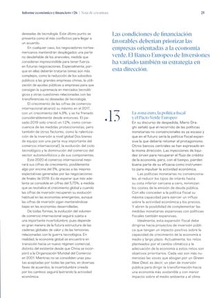 Informe económico y financiero #26 | Nota de coyuntura 25
La zona euro, la política fiscal
y el Pacto Verde Europeo
En su discurso de despedida, Mario Dra-
ghi señaló que el recorrido de las políticas
monetarias no convencionales es ya escaso y
que en el futuro sería la política fiscal expan-
siva la que debería retomar el protagonismo.
Otros bancos centrales se han expresado en
la misma dirección. Las inyecciones de liqui-
dez sirven para recuperar el flujo de crédito
de la economía, pero, con el tiempo, pierden
buena parte de su eficacia como instrumen-
to para impulsar la actividad económica.
Las políticas monetarias no convenciona-
les, al reducir los tipos de interés hasta
su cota inferior cercana a cero, minimizan
los costes de la emisión de deuda pública.
Con ello conceden a la política fiscal su
máxima capacidad para ejercer un influjo
sobre la actividad económica y los precios.
Y abren la posibilidad de complementar las
medidas monetarias expansivas con políticas
fiscales también expansivas.
Idealmente, esta expansión fiscal debe
dirigirse hacia proyectos de inversión públi-
ca que tengan un impacto positivo sobre la
capacidad de crecimiento de la economía a
medio y largo plazo. Actualmente, los retos
planteados por el cambio climático y la
adecuación de la economía a estos retos son
objetivos prioritarios. Cada vez son más nu-
merosas las voces que abogan por un Green
New Deal, es decir, un plan de inversión
pública para dirigir la transformación hacia
una economía más sostenible y con menor
impacto sobre el medio ambiente y el clima.
deseadas de tecnología. Este último punto se
presenta como el más conflictivo para llegar a
un acuerdo.
En cualquier caso, los negociadores nortea-
mericanos mantendrán desplegados una parte
no desdeñable de los aranceles, medida que
consideran imprescindible para tener fuerza
en futuras negociaciones. Especialmente, por-
que en ellas deberán tratarse temas aún más
complejos, como la reducción de los subsidios
públicos a las grandes empresas chinas, la utili-
zación de ayudas públicas a empresas para que
consigan la supremacía en mercados tecnoló-
gicos y otras cuestiones relacionadas con las
transferencias no deseadas de tecnología.
El crecimiento de las cifras de comercio
internacional alcanzó su máximo en el 2017,
con un crecimiento del 4,9%, y se ha frenado
considerablemente desde entonces. El pa-
sado 2019 solo creció un 1,2%, como conse-
cuencia de las medidas proteccionistas, pero
también de otros factores, como la ralentiza-
ción de la inversión a nivel global (los bienes
de equipo son una parte muy importante del
comercio internacional), la evolución del ciclo
tecnológico y la disminución del comercio del
sector automovilístico y de sus componentes.
Este 2020 el comercio internacional mejo-
rará sus cifras de crecimiento, posiblemente
algo por encima del 3%, gracias a las mejores
expectativas generadas por las negociaciones
de finales de 2019. Es de esperar que más ade-
lante se consolide en cifras del 3,75%, a medida
que se revitalice el crecimiento global y cuando
las cifras de inversión recuperen su evolución
habitual en las economías emergentes, aunque
las cifras de inversión sigan manteniéndose
bajas en las economías desarrolladas.
De todas formas, la evolución del volumen
de comercio internacional seguirá sujeta a
una importante incertidumbre, pues depende
en gran manera de la futura estructura de las
cadenas globales de valor y de las tensiones
relacionadas con la guerra tecnológica. En
realidad, la economía global se encuentra en
transición hacia un nuevo régimen comercial,
distinto del existente desde que China se incor-
poró a la Organización Mundial del Comercio
en 2001. Mientras no se consoliden unas pau-
tas aceptadas por todas las partes, en diversas
fases de acuerdos, la incertidumbre creada
por los cambios seguirá lastrando la actividad
económica.
ƒ13
Las condiciones de financiación
favorables deberían priorizar las
empresas orientadas a la economía
verde. El Banco Europeo de Inversiones
ha variado también su estrategia en
esta dirección.
 