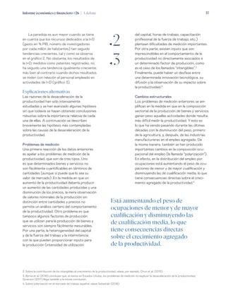 Informe económico y financiero #26 | A debate 37
del capital, horas de trabajo, capacitación
profesional de la fuerza de trabajo, etc.)
plantean dificultades de medición importantes.
Por otra parte, existen inputs que son
imprescindibles en el comportamiento de la
productividad no directamente asociados a
un determinado factor de producción, como
es el caso de los llamados “intangibles”.2
Finalmente, puede haber un desfase entre
una determinada innovación tecnológica, su
difusión y la observación de su impacto sobre
la productividad.3
Cambios estructurales
Los problemas de medición anteriores se am-
plifican en la medida en que en la composición
sectorial de la producción de bienes y servicios
ganan peso aquellas actividades donde resulta
más difícil medir la productividad. Y esto es
lo que ha venido pasando durante las últimas
décadas con la disminución del peso, primero
de la agricultura, y, después, de las industrias
manufactureras en el empleo agregado. De
la misma manera, también se han producido
importantes cambios en la composición ocu-
pacional del empleo (la llamada “polarización”).
En efecto, en la distribución del empleo por
ocupaciones está aumentando el peso de ocu-
paciones de menor y de mayor cualificación y
disminuyendo las de cualificación media, lo que
tiene consecuencias directas sobre el creci-
miento agregado de la productividad.4
La paradoja es aun mayor cuando se tiene
en cuenta que los recursos dedicados a la I+D
(gasto en % PIB, número de investigadores
por cada millón de habitantes) han seguido
tendencias crecientes, tal y como se observa
en el gráfico 2. No obstante, los resultados de
la I+D, medidos como patentes registradas, no
ha seguido una tendencia igualmente creciente;
más bien al contrario cuando dichos resultados
se miden con relación al personal empleado en
actividades de I+D (gráfico 3).
Explicaciones alternativas
Las razones de la desaceleración de la
productividad han sido intensamente
estudiadas y se han avanzado algunas hipótesis
sin que todavía se hayan obtenido conclusiones
robustas sobre la importancia relativa de cada
una de ellas. A continuación se describen
brevemente las hipótesis más contempladas
sobre las causas de la desaceleración de la
productividad.
Problemas de medición
Una primera reacción de los datos anteriores
es apelar a los problemas de medición de la
productividad, que son de tres tipos. Uno
es que determinados bienes y servicios no
son fácilmente cuantificables en términos de
cantidades (aunque sí puede que lo sea su
valor de mercado). En la medida en que un
aumento de la productividad debería producir
un aumento de las cantidades producidas y una
disminución de los precios, la mera observación
de valores nominales de la producción sin
distinción entre cantidades y precios no
permite un análisis certero del comportamiento
de la productividad. Otro problema es que
tampoco algunos factores de producción
que se utilizan para la producción de bienes y
servicios son siempre fácilmente mesurables.
Por una parte, la heterogeneidad del capital
y de la fuerza del trabajo y la intermitencia
con la que pueden proporcionar inputs para
la producción (intensidad de utilización
ƒ2
ƒ3
2. Sobre la contribución de los intangibles al crecimiento de la productividad, véase, por ejemplo, Chun et al. (2015).
3. Byrne et al. (2016) concluyen que, al menos en Estados Unidos, los problemas de medición no explican la desaceleración de la productividad.
Syverson (2017) llega también a la misma conclusión.
4. Sobre polarización en el mercado de trabajo español, véase Sebastián (2018).
Está aumentando el peso de
ocupaciones de menor y de mayor
cualificación y disminuyendo las
de cualificación media, lo que
tiene consecuencias directas
sobre el crecimiento agregado
de la productividad.
 