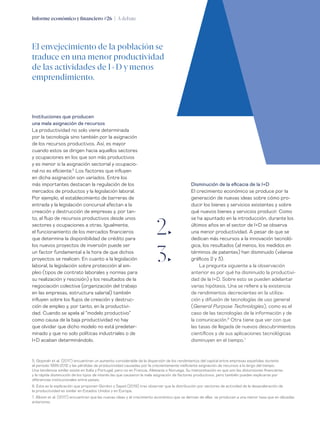 Informe económico y financiero #26 | A debate 39
Disminución de la eficacia de la I+D
El crecimiento económico se produce por la
generación de nuevas ideas sobre cómo pro-
ducir los bienes y servicios existentes y sobre
qué nuevos bienes y servicios producir. Como
se ha apuntado en la introducción, durante los
últimos años en el sector de I+D se observa
una menor productividad. A pesar de que se
dedican más recursos a la innovación tecnoló-
gica, los resultados (al menos, los medidos en
términos de patentes) han disminuido (véanse
gráficos 2 y 3).
La pregunta siguiente a la observación
anterior es por qué ha disminuido la productivi-
dad de la I+D. Sobre esto se pueden adelantar
varias hipótesis. Una se refiere a la existencia
de rendimientos decrecientes en la utiliza-
ción y difusión de tecnologías de uso general
(General Purpose Technologies), como es el
caso de las tecnologías de la información y de
la comunicación.6
Otra tiene que ver con que
las tasas de llegada de nuevos descubrimientos
científicos y de sus aplicaciones tecnológicas
disminuyen en el tiempo.7
Instituciones que producen
una mala asignación de recursos
La productividad no solo viene determinada
por la tecnología sino también por la asignación
de los recursos productivos. Así, es mayor
cuando estos se dirigen hacia aquellos sectores
y ocupaciones en los que son más productivos
y es menor si la asignación sectorial y ocupacio-
nal no es eficiente.5
Los factores que influyen
en dicha asignación son variados. Entre los
más importantes destacan la regulación de los
mercados de productos y la legislación laboral.
Por ejemplo, el establecimiento de barreras de
entrada y la legislación concursal afectan a la
creación y destrucción de empresas y, por tan-
to, al flujo de recursos productivos desde unos
sectores y ocupaciones a otras. Igualmente,
el funcionamiento de los mercados financieros
que determina la disponibilidad de crédito para
los nuevos proyectos de inversión puede ser
un factor fundamental a la hora de que dichos
proyectos se realicen. En cuanto a la legislación
laboral, la legislación sobre protección al em-
pleo (tipos de contrato laborales y normas para
su realización y rescisión) y los resultados de la
negociación colectiva (organización del trabajo
en las empresas, estructura salarial) también
influyen sobre los flujos de creación y destruc-
ción de empleo y, por tanto, en la productivi-
dad. Cuando se apela al “modelo productivo”
como causa de la baja productividad no hay
que olvidar que dicho modelo no está predeter-
minado y que no solo políticas industriales o de
I+D acaban determinándolo.
5. Gopinah et al. (2017) encuentran un aumento considerable de la dispersión de los rendimientos del capital entre empresas españolas durante
el periodo 1999-2012 y las pérdidas de productividad causadas por la crecientemente ineficiente asignación de recursos a lo largo del tiempo.
Una tendencia similar existe en Italia y Portugal, pero no en Francia, Alemania o Noruega. Su interpretación es que son las distorsiones financieras
y la rápida disminución de los tipos de interés las que causaron la mala asignación de factores productivos, pero también pueden explicarse por
diferencias institucionales entre países.
6. Esta es la explicación que proponen Gordon y Sayed (2019) tras observar que la distribución por sectores de actividad de la desaceleración de
la productividad es similar en Estados Unidos y en Europa.
7. Bloom et al. (2017) encuentran que las nuevas ideas y el crecimiento económico que se derivan de ellas se producen a una menor tasa que en décadas
anteriores.
El envejecimiento de la población se
traduce en una menor productividad
de las actividades de I+D y menos
emprendimiento.
2„
3„
 