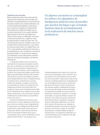 Informe económico y financiero #26 | A debate42
fundamentalmente para reducir los costes de
transacción (búsqueda, control, gestión, etc.)
que existen en los intercambios que se produ-
cen en los mercados. Todos esos costes se han
reducido significativamente por la digitalización
y la universalización del acceso a las tecnolo-
gías de la información y de la comunicación,
que también amplían notablemente el campo
de actuación del trabajo autónomo (empleo
no asalariado) al facilitar la construcción de
reputación individual, la conexión con clientes
potenciales y el soporte ofimático barato. No
obstante, otros factores siguen contribuyen-
do al mantenimiento y expansión en algunos
sectores del empleo asalariado y, por tanto,
de la creación de empresas, por ejemplo, la
necesidad de grandes inversiones en algunos
sectores, la aversión al riesgo, la necesidad
de garantías y confidencialidad en algunas
transacciones, y la asignación del tiempo y el
control del esfuerzo en la realización de algu-
nas tareas productivas.
Tendencias estructurales
Bajo los elementos descritos anteriormente
subyacen dos tendencias estructurales que
afectarán fundamentalmente al crecimiento de
la productividad en las próximas décadas. Una
es de naturaleza demográfica y está asocia-
da a la caída y el progresivo envejecimiento
de la población en edad de trabajar que ya
se está produciendo (y va a seguir teniendo
lugar durante el resto de este siglo) en la
mayoría de los países occidentales. Esto tiene
consecuencias positivas y negativas sobre
la productividad a través de varias vías. Las
consecuencias positivas se deben a que con el
envejecimiento aumenta el ahorro y, por tanto,
los recursos para invertir en capital físico y en
I+D, y a que también aumentan los incentivos a
la automatización, que, inicialmente, incrementa
la productividad. La consecuencia negativa,
ya comentada, es que cabe esperar menores
tasas de innovación tecnológica y dinamismo
empresarial.
La segunda tendencia estructural es la
derivada de la naturaleza del cambio tecnoló-
gico que se vislumbra que tendrá lugar en los
próximos años asociado principalmente con
el desarrollo de la robótica y de la inteligencia
artificial. Este cambio tecnológico puede tener
algunas peculiaridades distintas a las caracte-
rísticas de los avances tecnológicos pasados,
que fundamentalmente fueron complementarios
al capital humano, aumentando su produc-
tividad. Sin embargo, en algunos escenarios
se contemplan los robots y los algoritmos de
inteligencia artificial como desarrollos que
pueden dar lugar a que el trabajo humano deja
de ser fundamental en la realización de muchas
tareas productivas, tanto en las que requieren
cualificaciones profesionales muy específicas
como en las que no.
Si bien la materialización de dichos esce-
narios parece, si acaso, alejada en el tiempo, lo
que sí está ocurriendo es que la digitalización,
la robotización y la inteligencia artificial están
cambiando la organización de las tareas de
producción dentro y fuera de las empresas.
Incluso, las propias fronteras de lo que es
“una empresa” están siendo modificadas. Como
explicó Ronald Coase,10
una empresa sirve
10. Véase Coase (1937).
En algunos escenarios se contemplan
los robots y los algoritmos de
inteligencia artificial como desarrollos
que pueden dar lugar a que el trabajo
humano deja de ser fundamental
en la realización de muchas tareas
productivas.
 