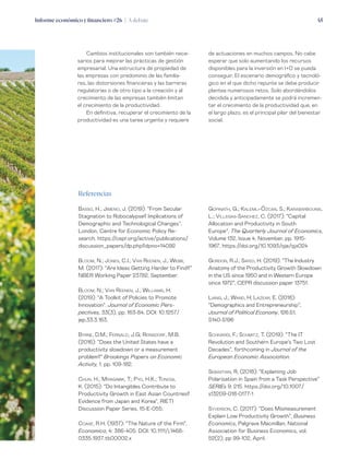 Informe económico y financiero #26 | A debate 45
de actuaciones en muchos campos. No cabe
esperar que solo aumentando los recursos
disponibles para la inversión en I+D se pueda
conseguir. El escenario demográfico y tecnoló-
gico en el que dicho repunte se debe producir
plantea numerosos retos. Solo abordándolos
decidida y anticipadamente se podrá incremen-
tar el crecimiento de la productividad que, en
el largo plazo, es el principal pilar del bienestar
social.
Cambios institucionales son también nece-
sarios para mejorar las prácticas de gestión
empresarial. Una estructura de propiedad de
las empresas con predominio de las familia-
res, las distorsiones financieras y las barreras
regulatorias o de otro tipo a la creación y al
crecimiento de las empresas también limitan
el crecimiento de la productividad.
En definitiva, recuperar el crecimiento de la
productividad es una tarea urgente y requiere
Referencias
Basso, H.; Jimeno, J. (2019): “From Secular
Stagnation to Robocalypse? Implications of
Demographic and Technological Changes”.
London, Centre for Economic Policy Re-
search. https://cepr.org/active/publications/
discussion_papers/dp.php?dpno=14092
Bloom, N.; Jones, C.I.; Van Reenen, J.; Webb,
M. (2017): “Are Ideas Getting Harder to Find?”
NBER Working Paper 23782, September.
Bloom, N.; Van Reenen, J.; Williams, H.
(2019): “A Toolkit of Policies to Promote
Innovation”. Journal of Economic Pers-
pectives, 33(3), pp. 163-84. DOI: 10.1257/
jep.33.3.163.
Byrne, D.M.; Fernald, J.G; Reinsdorf, M.B.
(2016): “Does the United States have a
productivity slowdown or a measurement
problem?” Brookings Papers on Economic
Activity, 1. pp. 109-182.
Chun, H.; Miyagawa, T.; Pyo, H.K.; Tonogi,
K. (2015): “Do Intangibles Contribute to
Productivity Growth in East Asian Countries?
Evidence from Japan and Korea”, RIETI
Discussion Paper Series, 15-E-055.
Coase, R.H. (1937): “The Nature of the Firm”,
Economica, 4: 386-405. DOI: 10.1111/j.1468-
0335.1937.tb00002.x
Gopinath, G.; Kalemli-Özcan, S.; Karabarbounis,
L.; Villegas-Sanchez, C. (2017): “Capital
Allocation and Productivity in South
Europe”, The Quarterly Journal of Economics,
Volume 132, Issue 4, November, pp. 1915-
1967, https://doi.org/10.1093/qje/qjx024
Gordon, R.J.; Sayed, H. (2019): “The Industry
Anatomy of the Productivity Growth Slowdown
in the US since 1950 and in Western Europe
since 1972”, CEPR discussion paper 13751.
Liang, J.; Wand, H; Lazear, E. (2018):
“Demographics and Entrepreneurship”,
Journal of Political Economy, 126:S1, 
S140-S196
Schivardi, F.; Schmitz, T. (2019): “The IT
Revolution and Southern Europe’s Two Lost
Decades”, forthcoming in Journal of the
European Economic Association.
Sebastian, R. (2018): “Explaining Job
Polarisation in Spain from a Task Perspective”
SERIEs 9: 215. https://doi.org/10.1007/
s13209-018-0177-1
Syverson, C. (2017): “Does Mismeasurement
Explain Low Productivity Growth”, Business
Economics, Palgrave Macmillan; National
Association for Business Economics, vol.
52(2), pp 99-102, April.
 