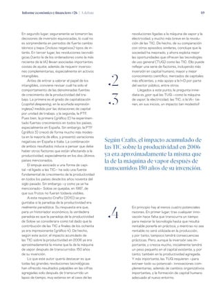 Informe económico y financiero #26 | A debate 49
revoluciones ligadas a la máquina de vapor y la
electricidad, y mucho más breve en la revolu-
ción de las TIC. De hecho, de su comparación
con otros episodios similares, concluye que la
sociedad ha mejorado, y ahora explota mejor
las oportunidades que ofrecen las tecnologías
de uso general (TUG) como las TIC. Ello puede
reflejar una serie de factores, incluyendo más
inversión en capital humano, mayor y mejor
conocimiento científico, mercados de capitales
más eficientes, y más apoyo a la I+D por parte
del sector público, entre otros.
Llegados a este punto, la pregunta inme-
diata es ¿por qué las TUG –como la máquina
de vapor, la electricidad, las TIC, o la IA– tie-
nen, en sus inicios, un impacto tan modesto?
En segundo lugar, seguramente se tomaron las
decisiones de inversión equivocadas, lo cual no
es sorprendente en periodos de fuerte cambio
técnico y bajos (incluso negativos) tipos de in-
terés. En tercer lugar, las revoluciones tecnoló-
gicas (tanto la de los ordenadores como la más
reciente de la IA) llevan asociadas importantes
costes de ajuste, además de requerir inversio-
nes complementarias, especialmente en activos
intangibles.
Antes de entrar a valorar el papel de los
intangibles, conviene revisar cuál ha sido el
comportamiento de las denominadas fuentes
de crecimiento de la productividad del tra-
bajo. La primera es el grado de capitalización
(capital deepening, en la acuñada expresión
inglesa) medido por las dotaciones de capital
por unidad de trabajo, y la segunda, la PTF.
Pues bien, la primera (gráfico 2) ha experimen-
tado fuertes crecimientos en todos los países,
especialmente en España. Sin embargo, la PTF
(gráfico 3) creció de forma mucho más modes-
ta en la mayoría de ellos, y presentó variaciones
negativas en España e Italia. La combinación
de ambos resultados induce a pensar que debe
haber otros factores que están afectando a la
productividad, especialmente en los dos últimos
países mencionados.
El empuje asociado a una forma de capi-
tal –el ligado a las TIC– ha sido una fuente
fundamental de crecimiento de la productividad
en todos los países desde los años noventa del
siglo pasado. Sin embargo –y como ya se ha
mencionado– Solow se quejaba, en 1987, de
que sus frutos no fueran todavía visibles.
A este respecto Crafts (2010) se pre-
guntaba si la paradoja de la productividad era
realmente paradójica. Su respuesta era que,
para un historiador económico, la verdadera
paradoja es que la paradoja de la productividad
de Solow se considerara como tal dado que la
contribución de las TIC a finales de los ochenta
ya era impresionante (gráfico 4). De hecho,
según este autor, el impacto acumulado de
las TIC sobre la productividad en 2006 ya era
aproximadamente la misma que la de la máquina
de vapor después de transcurridos 150 años
de su invención.
Lo que este autor quería destacar es que
todas las grandes revoluciones tecnológicas
han ofrecido resultados palpables en las cifras
agregadas solo después de transcurrido un
lapso de tiempo, muy extenso en el caso de las
ƒ2
ƒ3
ƒ4
Según Crafts, el impacto acumulado de
las TIC sobre la productividad en 2006
ya era aproximadamente la misma que
la de la máquina de vapor después de
transcurridos 150 años de su invención.
En principio hay al menos cuatro potenciales
razones. En primer lugar, tras cualquier inno-
vación hace falta que transcurra un tiempo
para mejorar la tecnología hasta que resulta
rentable ponerla en práctica, y mientras no sea
rentable no será utilizada en la producción,
y por tanto, tampoco tendrá consecuencias
prácticas. Pero, aunque la inversión sea im-
portante, y crezca mucho, inicialmente tendrá
un peso pequeño en el capital existente, y, por
tanto, también en la productividad agregada.
Y más importante, las TUG requieren –para
extraer todo su potencial– innovaciones com-
plementarias, además de cambios organizativos
importantes, y la formación de capital humano
adecuado al nuevo entorno.
 
