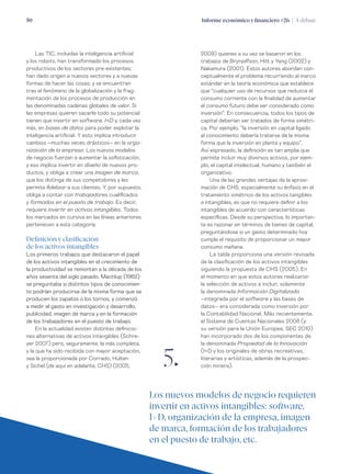 Informe económico y financiero #26 | A debate50
2009) quienes a su vez se basaron en los
trabajos de Brynjolfson, Hitt y Yang (2002) y
Nakamura (2001). Estos autores abordan con-
ceptualmente el problema recurriendo al marco
estándar en la teoría económica que establece
que “cualquier uso de recursos que reduzca el
consumo corriente con la finalidad de aumentar
el consumo futuro debe ser considerado como
inversión”. En consecuencia, todos los tipos de
capital deberían ser tratados de forma simétri-
ca. Por ejemplo, “la inversión en capital ligado
al conocimiento debería tratarse de la misma
forma que la inversión en planta y equipo”.
Así expresado, la definición es tan amplia que
permite incluir muy diversos activos, por ejem-
plo, el capital intelectual, humano y también el
organizativo.
Una de las grandes ventajas de la aproxi-
mación de CHS, especialmente su énfasis en el
tratamiento simétrico de los activos tangibles
e intangibles, es que no requiere definir a los
intangibles de acuerdo con características
específicas. Desde su perspectiva, lo importan-
te es razonar en términos de bienes de capital,
preguntándose si un gasto determinado hoy
cumple el requisito de proporcionar un mayor
consumo mañana.
La tabla proporciona una versión revisada
de la clasificación de los activos intangibles
siguiendo la propuesta de CHS (2005). En
el momento en que estos autores realizaron
la selección de activos a incluir, solamente
la denominada Información Digitalizada
–integrada por el software y las bases de
datos– era considerada como inversión por
la Contabilidad Nacional. Más recientemente,
el Sistema de Cuentas Nacionales 2008 (y
su versión para la Unión Europea, SEC 2010)
han incorporado dos de los componentes de
la denominada Propiedad de la Innovación
(I+D y los originales de obras recreativas,
literarias y artísticas, además de la prospec-
ción minera).
Las TIC, incluidas la inteligencia artificial
y los robots, han transformado los procesos
productivos de los sectores pre-existentes;
han dado origen a nuevos sectores y a nuevas
formas de hacer las cosas; y se encuentran
tras el fenómeno de la globalización y la frag-
mentación de los procesos de producción en
las denominadas cadenas globales de valor. Si
las empresas quieren sacarle todo su potencial
tienen que invertir en software, I+D y, cada vez
más, en bases de datos para poder explotar la
inteligencia artificial. Y esto implica introducir
cambios –muchas veces drásticos– en la orga-
nización de la empresa. Los nuevos modelos
de negocio fuerzan a aumentar la sofisticación,
y eso implica invertir en diseño de nuevos pro-
ductos, y obliga a crear una imagen de marca,
que los distinga de sus competidores y les
permita fidelizar a sus clientes. Y, por supuesto,
obliga a contar con trabajadores cualificados
y formados en el puesto de trabajo. Es decir,
requiere invertir en activos intangibles. Todos
los marcados en cursiva en las líneas anteriores
pertenecen a esta categoría.
Definición y clasificación
de los activos intangibles
Los primeros trabajos que destacaron el papel
de los activos intangibles en el crecimiento de
la productividad se remontan a la década de los
años sesenta del siglo pasado. Machlup (1962)
se preguntaba si distintos tipos de conocimien-
to podrían producirse de la misma forma que se
producen los zapatos o los tornos, y comenzó
a medir el gasto en investigación y desarrollo,
publicidad, imagen de marca y en la formación
de los trabajadores en el puesto de trabajo.
En la actualidad existen distintas definicio-
nes alternativas de activos intangibles (Schre-
yer 2007) pero, seguramente, la más completa,
y la que ha sido recibida con mayor aceptación,
sea la proporcionada por Corrado, Hulten
y Sichel (de aquí en adelante, CHS) (2005, 5„
Los nuevos modelos de negocio requieren
invertir en activos intangibles: software,
I+D, organización de la empresa, imagen
de marca, formación de los trabajadores
en el puesto de trabajo, etc.
 