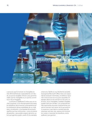 Informe económico y financiero #26 | A debate52
anteriores, Netflix es muy fácilmente excluible;
el programa Microsoft Office tiene una capaci-
dad de exclusión intermedia; y la defensa nacio-
nal o mirar la luna son muy poco excluibles. El
ejemplo clásico es la inversión en I+D, pero no
el único, otros intangibles y también tangibles
pueden disfrutar de ellas. Las consecuencias
más importantes de estas características son
que la inversión será menor de lo que sería en
su ausencia; y que habrá un premio para las
empresas que sean más capaces de minimizar
los costes, y maximizar los beneficios, de los
spillovers que generan.
cuencia es que la inversión en intangibles es
más difícil de financiar, especialmente con deu-
da, ya que los tangibles ofrecen unas garantías
reales que los intangibles no, lo que les convier-
te en más arriesgados.
La tercera S (Spillovers) indica que, en mu-
chas ocasiones, no es fácil apropiarse de todos
los beneficios de la inversión, precisamente por
la combinación de las propiedades de no-rivali-
dad y no-exclusión. La propiedad de exclusión
significa que hay instituciones –como el sistema
de patentes– que pueden asignar derechos so-
bre qué agentes pueden usarla. En los ejemplos
 