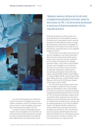 Informe económico y financiero #26 | A debate 53
Esta base de datos ha sufrido cambios a lo
largo del tiempo. En la actualidad contiene in-
formación para veinte países, quince ramas de
actividad correspondientes al sector privado
de la economía, y siete activos intangibles (3.1
Publicidad y 3.2 Estudios de mercado en la ta-
bla aparecen agrupados bajo un único epígrafe:
Imagen de marca).
De acuerdo con la evidencia, la inversión en
activos intangibles es una fuente importante
del crecimiento de la productividad, aunque
desde nuestro punto de vista los resultados
no son todavía concluyentes. Por ejemplo,
Corrado, Hulten, Jona-Lasinio y Iommi (2018)
otorgan a los intangibles una contribución
decisiva en el crecimiento de las economías
occidentales. Resultados similares se han
encontrado para Estados Unidos (Corrado,
Hulten y Sichel, 2009), el Reino Unido (Marra-
no, Haskel y Wallis, 2009), Japón (Fukao, Miya-
gawa, Mukai, Shinoda y Tonogi, 2009), Suecia
(Edquist, 2011) y la UE-15 (Corrado, Haskel,
Jona-Lasinio y Iommi, 2013).
Por otra parte, las sinergias entre la inver-
sión intangible y tangible han sido documen-
tadas por Brynjolfsson y Hitt y Yang (2002)
que fueron los primeros en destacar la elevada
complementariedad existente entre la inversión
en TIC y la inversión destinada a mejorar el fun-
cionamiento de las organizaciones. De hecho,
observaron que las empresas que invertían más
en software eran también las que invertían más
en capital organizativo. Por otra parte, Bloom,
Sadun y Van Reenen (2012) compararon la
productividad de las empresas americanas y
europeas que invertían en TIC y encontraron
que las europeas se beneficiaban menos del
potencial ofrecido por los ordenadores porque
eran más reacias a introducir cambios en el
funcionamiento de sus organizaciones.
La cuarta S (Synergies) hace referencia
a que la inversión en intangibles tiene mucho
mejores resultados cuando se combinan varios
activos entre sí, tanto intangibles como tangi-
bles, especialmente los ligados a las TIC.
La evidencia empírica disponible sobre el
impacto de los intangibles en el crecimiento de
la productividad, desde la perspectiva agrega-
da, descansa mayoritariamente en la base de
datos elaborada por la iniciativa Intan-Invest.1
Algunos autores destacan la elevada
complementariedad existente entre la
inversión en TIC y la inversión destinada
a mejorar el funcionamiento de las
organizaciones.
1. Véase  Corrado, Haskel, Jona-Lasinio y Iommi (2018), disponible en http://www.intaninvest.net/.
 