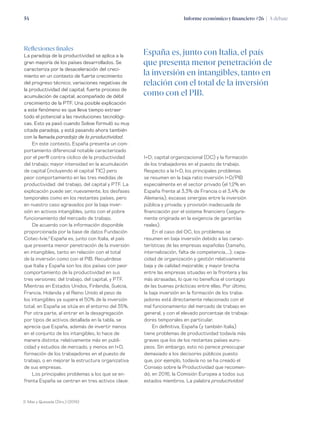 Informe económico y financiero #26 | A debate54
I+D; capital organizacional (OC) y la formación
de los trabajadores en el puesto de trabajo.
Respecto a la I+D, los principales problemas
se resumen en la baja ratio inversión I+D/PIB
especialmente en el sector privado (el 1,2% en
España frente al 3,3% de Francia o el 3,4% de
Alemania); escasas sinergias entre la inversión
pública y privada; y provisión inadecuada de
financiación por el sistema financiero (segura-
mente originada en la exigencia de garantías
reales).
En el caso del OC, los problemas se
resumen en baja inversión debido a las carac-
terísticas de las empresas españolas (tamaño,
internalización, falta de competencia,…); capa-
cidad de organización y gestión relativamente
baja y de calidad mejorable; y mayor brecha
entre las empresas situadas en la frontera y las
más atrasadas, lo que no beneficia el contagio
de las buenas prácticas entre ellas. Por último,
la baja inversión en la formación de los traba-
jadores está directamente relacionado con el
mal funcionamiento del mercado de trabajo en
general, y con el elevado porcentaje de trabaja-
dores temporales en particular.
En definitiva, España (y también Italia)
tiene problemas de productividad todavía más
graves que los de los restantes países euro-
peos. Sin embargo, esto no parece preocupar
demasiado a los decisores públicos puesto
que, por ejemplo, todavía no se ha creado el
Consejo sobre la Productividad que recomen-
dó, en 2016, la Comisión Europea a todos sus
estados miembros. La palabra productividad
Reflexiones finales
La paradoja de la productividad se aplica a la
gran mayoría de los países desarrollados. Se
caracteriza por la desaceleración del creci-
miento en un contexto de fuerte crecimiento
del progreso técnico; variaciones negativas de
la productividad del capital; fuerte proceso de
acumulación de capital, acompañado de débil
crecimiento de la PTF. Una posible explicación
a este fenómeno es que lleva tiempo extraer
todo el potencial a las revoluciones tecnológi-
cas. Esto ya pasó cuando Solow formuló su muy
citada paradoja, y está pasando ahora también
con la llamada paradoja de la productividad.
En este contexto, España presenta un com-
portamiento diferencial notable caracterizado
por el perfil contra cíclico de la productividad
del trabajo; mayor intensidad en la acumulación
de capital (incluyendo el capital TIC) pero
peor comportamiento en las tres medidas de
productividad: del trabajo, del capital y PTF. La
explicación puede ser, nuevamente, los desfases
temporales como en los restantes países, pero
en nuestro caso agravados por la baja inver-
sión en activos intangibles, junto con el pobre
funcionamiento del mercado de trabajo.
De acuerdo con la información disponible
proporcionada por la base de datos Fundación
Cotec-Ivie,2
España es, junto con Italia, el país
que presenta menor penetración de la inversión
en intangibles, tanto en relación con el total
de la inversión como con el PIB. Recuérdese
que Italia y España son los dos países con peor
comportamiento de la productividad en sus
tres versiones: del trabajo, del capital, y PTF.
Mientras en Estados Unidos, Finlandia, Suecia,
Francia, Holanda y el Reino Unido el peso de
los intangibles ya supera el 50% de la inversión
total, en España se sitúa en el entorno del 35%.
Por otra parte, al entrar en la desagregación
por tipos de activos detallada en la tabla, se
aprecia que España, además de invertir menos
en el conjunto de los intangibles, lo hace de
manera distinta: relativamente más en publi-
cidad y estudios de mercado, y menos en I+D,
formación de los trabajadores en el puesto de
trabajo, o en mejorar la estructura organizativa
de sus empresas.
Los principales problemas a los que se en-
frenta España se centran en tres activos clave:
España es, junto con Italia, el país
que presenta menor penetración de
la inversión en intangibles, tanto en
relación con el total de la inversión
como con el PIB.
2. Mas y Quesada (Dirs.) (2019)
 