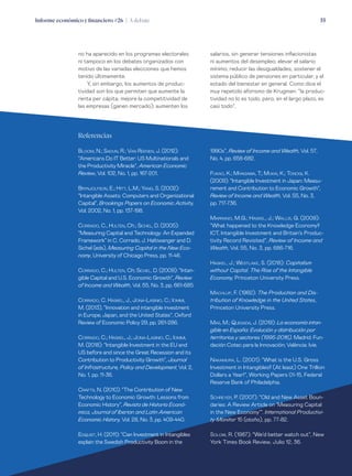 Informe económico y financiero #26 | A debate 55
salarios, sin generar tensiones inflacionistas
ni aumentos del desempleo; elevar el salario
mínimo; reducir las desigualdades; sostener el
sistema público de pensiones en particular, y el
estado del bienestar en general. Como dice el
muy repetido aforismo de Krugman: “la produc-
tividad no lo es todo, pero, en el largo plazo, es
casi todo”.
no ha aparecido en los programas electorales
ni tampoco en los debates organizados con
motivo de las variadas elecciones que hemos
tenido últimamente.
Y, sin embargo, los aumentos de produc-
tividad son los que permiten que aumente la
renta per cápita; mejore la competitividad de
las empresas (ganen mercado); aumenten los
Referencias
Bloom, N.; Sadun, R.; Van Reenen, J. (2012):
“Americans Do IT Better: US Multinationals and
the Productivity Miracle”, American Economic
Review, Vol. 102, No. 1, pp. 167-201.
Brynjolfson, E.; Hitt, L.M.; Yang, S. (2002):
“Intangible Assets: Computers and Organizational
Capital”, Brookings Papers on Economic Activity,
Vol. 2002, No. 1, pp. 137-198.
Corrado, C., Hulten, Ch.; Sichel, D. (2005):
“Measuring Capital and Technology: An Expanded
Framework” in C. Corrado, J. Haltiwanger and D.
Sichel (eds), Measuring Capital in the New Eco-
nomy, University of Chicago Press, pp. 11-46.
Corrado, C.; Hulten, Ch; Sichel, D. (2009): “Intan-
gible Capital and U.S. Economic Growth”, Review
of Income and Wealth, Vol. 55, No. 3, pp. 661-685.
Corrado, C. Haskel, J., Jona-Lasinio, C.; Iommi,
M. (2013), “Innovation and intangible investment
in Europe, Japan, and the United States”, Oxford
Review of Economic Policy 29, pp. 261-286.
Corrado, C.; Haskel, J.; Jona-Lasinio, C.; Iommi,
M. (2018): “Intangible Investment in the EU and
US before and since the Great Recession and its
Contribution to Productivity Growth”, Journal
of Infrastructure, Policy and Development, Vol. 2,
No. 1, pp. 11-36.
Crafts, N. (2010): “The Contribution of New
Technology to Economic Growth: Lessons from
Economic History”, Revista de Historia Econó-
mica, Journal of Iberian and Latin American
Economic History, Vol. 28, No. 3, pp. 409-440.
Edquist, H. (2011): “Can Investment in Intangibles
explain the Swedish Productivity Boom in the
1990s”, Review of Income and Wealth, Vol. 57,
No. 4, pp. 658-682.
Fukao, K.; Miyagawa, T.; Mukai, K.; Tonogi, K.
(2009): “Intangible Investment in Japan: Measu-
rement and Contribution to Economic Growth”,
Review of Income and Wealth, Vol. 55, No. 3,
pp. 717-736.
Marrano, M.G.; Haskel, J.; Wallis, G. (2009):
“What happened to the Knowledge Economy?
ICT, Intangible Investment and Britain’s Produc-
tivity Record Revisited”, Review of Income and
Wealth, Vol. 55, No. 3, pp. 686-716.
Haskel, J.; Westlake, S. (2018): Capitalism
without Capital. The Rise of the Intangible
Economy, Princeton University Press.
Machlup, F. (1962): The Production and Dis-
tribution of Knowledge in the United States,
Princeton University Press.
Mas, M.; Quesada, J. (2019): La economía intan-
gible en España: Evolución y distribución por
territorios y sectores (1995-2016). Madrid: Fun-
dación Cotec para la Innovación; València: Ivie.
Nakamura, L. (2001): “What is the U.S. Gross
Investment in Intangibles? (At least) One Trillion
Dollars a Year!”, Working Papers 01-15, Federal
Reserve Bank of Philadelphia.
Schreyer, P. (2007): “Old and New Asset Boun-
daries: A Review Article on ‘Measuring Capital
in the New Economy’”. International Productivi-
ty Monitor 15 (otoño), pp. 77-82.
Solow, R. (1987): “We’d better watch out”, New
York Times Book Review, Julio 12, 36.
 