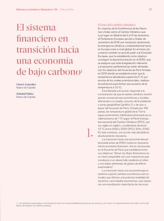 Informe económico y financiero #26 | Tribuna libre 57
El sistema
financiero en
transición hacia
una economía
de bajo carbono1
Clara I. González
Banco de España
Soledad Núñez
Banco de España
El reto del cambio climático
En vísperas de la Conferencia de las Nacio-
nes Unidas sobre el Cambio Climático que
tuvo lugar en Madrid del 2 al 13 de diciembre,
el Parlamento Europeo aprobó a finales de
noviembre de 2019 una resolución declarando
la emergencia climática y medioambiental tanto
en Europa como a nivel global. En el mismo do-
cumento también se acordó pedir a la Comisión
Europea, que ha establecido como objetivo
conseguir la descarbonización en el 2050, que
se asegure que toda la legislación relevante
y propuestas parlamentarias estén alineadas
con los objetivos del Acuerdo de París firmado
en 2015 donde se establecía evitar que la
temperatura del planeta supere los 2 o
C por
encima de los niveles preindustriales, realizan-
do esfuerzos para limitar ese aumento de la
temperatura a 1,5 o
C.
Esta llamada a la acción responde a la
constatación de que el cambio climático tendrá
graves consecuencias económicas y sociales,
afectando a un amplio conjunto de la población
y zonas geográficas (gráfico 1), y de que, a
pesar del Acuerdo de París, firmado por 195
países, las temperatura global de la Tierra
sigue aumentando, habiéndose alcanzado ya un
calentamiento de 1 °C según el Panel Intergu-
bernamental del Cambio Climático (IPCC, por
sus siglas en inglés), y pudiéndose alcanzar
1,5 °C entre 2030 y 2052 (IPCC 2014, 2018).
En este contexto, una acción más decidida es
absolutamente necesaria.
La transición hacia una economía descar-
bonizada antes de 2050 involucra necesaria-
mente al sistema financiero. Así es reconocido
en el Acuerdo de París que establecía entre
sus objetivos “Situar los flujos financieros en
un nivel compatible con una trayectoria que
conduzca a un desarrollo resiliente al clima
y con bajas emisiones de gases de efecto
invernadero”.
La transición hacia una economía baja en
carbono supone cambios económicos estruc-
turales que afectan a la práctica totalidad de
sectores y actividades económicas, que requie-
ren una movilización importante de recursos
1. Las opiniones expresadas en el presente artículo son responsabilidad exclusiva de sus autoras y, por tanto, no necesariamente coinciden con los del
Banco de España o los del Eurosistema.
1„
 