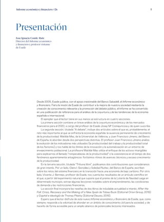 5Informe económico y financiero #26
Desde 2005, Esade publica, con el apoyo inestimable del Banco Sabadell, el Informe económico
y financiero. Fiel a la misión de Esade de contribuir a la mejora de nuestra sociedad mediante la
creación de conocimiento relevante y la promoción del debate público, el Informe se ha convertido
en una publicación de referencia para el análisis de la coyuntura y de las tendencias de la economía
española e internacional.
El ejemplar que el lector tiene en sus manos se estructura en cuatro secciones.
La primera sección contiene un breve análisis de la coyuntura económica y de los mercados
financieros para el 2020, a cargo del profesor de Esade Josep Ma
Comajuncosa y de quien suscribe.
La segunda sección, titulada “A debate”, incluye dos artículos sobre el que es, probablemente, el
reto más importante al que se enfrenta la economía española: la ausencia permanente de crecimiento
de la productividad. Matilde Mas, de la Universitat de València, y Juan Francisco Jimeno, del Banco
de España, lo abordan desde dos perspectivas distintas. El profesor Juan Francisco Jimeno analiza
la evolución de los indicadores más utilizados (la productividad del trabajo y la productividad total
de los factores) y nos habla de los límites de la innovación y la automatización en un entorno de
envejecimiento poblacional. La profesora Matilde Mas utiliza el enfoque de los activos intangibles
para explicarnos el llamado “rompecabezas de la productividad” o la coexistencia en el tiempo de dos
fenómenos aparentemente antagónicos: fortísimos ritmos de avances técnicos y escaso crecimiento
de la productividad.
En la tercera sección, titulada “Tribuna libre”, publicamos dos contribuciones que consideramos
de gran interés. Por un lado, Clara I. González y Soledad Nuñez, del Banco de España, escriben
sobre los retos del sistema financiero en la transición hacia una economía de bajo carbono. Por otro
lado, Vicente J. Bermejo, profesor de Esade, nos cuenta los resultados de un artículo científico en
el que, a partir del experimento natural que supone que el premio de la Lotería de Navidad caiga en
determinado municipio, extrae algunas lecciones notables sobre el emprendimiento, las condiciones
de demanda y las restricciones financieras.
La sección final incorpora las reseñas de dos libros de indudable actualidad e interés: After the
Fall. Crisis, Recovery and the Making of a New Spain de Tobias Buck (Editorial Orion Group, 2019)
y Capital e ideología de Thomas Piketty (Editorial Deusto, 2019).
Espero que el lector disfrute de este nuevo Informe económico y financiero de Esade, que, como
siempre, responde a la voluntad de ahondar en un ámbito de conocimiento útil para la sociedad, y de
hacerlo de forma accesible para un amplio abanico de potenciales lectores interesados.
Presentación
Jose Ignacio Conde-Ruiz
Director del Informe económico
y financiero y profesor visitante
de Esade
 