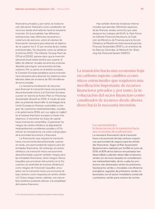 Informe económico y financiero #26 | Tribuna libre 59Informe económico y financiero #26 | Tribuna libre 59
Hay también diversas iniciativas interna-
cionales que abordan diferentes aspectos
de las finanzas verdes, entre los que cabe
destacar los trabajos del G-20, la Task Force
on Climate Financial Disclosure, la Coali-
ción de Ministros de Finanzas para la Acción
Climática, la Plataforma Internacional para las
Finanzas Sostenibles (IPSF) y, en el ámbito de
los Bancos Centrales, la Network for Gree-
ning the Financial System (NGFS).
financieros privados y, por tanto, la involucra-
ción del sector financiero como canalizador de
recursos desde ahorradores hacia la necesaria
inversión. En la actualidad, hay diferentes
estimaciones, bajo diferentes escenarios y
cobertura de sectores, sobre el volumen de
financiación necesaria para alcanzar el objetivo
de no superar los 2 o
C por encima de los niveles
preindustriales. No obstante, como se señala en
el informe 2020: The Climate Turning Point de
CPI et al (2016), parece claro que la inversión
adicional anual media tendría que superar el
billón de dólares2
anuales durante las próximas
décadas para lograr una economía de bajo
carbono. Por su parte, en el ámbito europeo,
la Comisión Europea establece que la inversión
neta necesaria para alcanzar los objetivos esta-
blecidos debe ser al menos de 180 mil millones
de euros anuales.
La necesaria movilización de recursos
para financiar la transición hacia una economía
descarbonizada motivó a la Comisión Europea
a poner en marcha el Action Plan on Financing
Sustainable Growth en 2018. A través de este
plan se pretende desarrollar la estrategia de la
Unión Europea en finanzas sostenibles e inte-
grar las cuestiones medioambientales, sociales
y de gobernanza (ESG, por sus siglas en inglés)
en el sistema financiero europeo a través tres
objetivos: i) reorientar los flujos de capital
hacia inversiones sostenibles, ii) gestionar los
riesgos de cambio climático, la degradación
medioambiental y problemas sociales y iii) fo-
mentar la transparencia y la visión a largo plazo
de la actividad económica y financiera.
La financiación que requiere la transición
hacia una economía descarbonizada, supone,
sin duda, una oportunidad de negocio para las
entidades financieras. Sin embargo, el cambio
climático y la transición hacia una economía
descarbonizada suponen también riesgos para
las entidades financieras, tanto riesgos físicos
(aquellos que provienen del aumento en la fre-
cuencia y la severidad de eventos climáticos)
como riesgos de transición (aquellos vincu-
lados con la transición hacia una economía de
bajo carbono como respuesta al cambio climáti-
co). Estos riesgos tienen, además, una natura-
leza sistémica pudiendo afectar a la estabilidad
del sistema financiero.
2. En este documento se utilizará la escala numérica larga.
Las oportunidades:
la financiación de la transición hacia
una economía descarbonizada
La necesaria financiación de la transición
hacia una economía de bajo carbono supone
una oportunidad de negocio para las entida-
des financieras. Según el Risk Assessment
Questionnaire realizado por la EBA en junio de
2019, el 90% de los bancos encuestados han
desarrollado o planean desarrollar productos
verdes y/o servicios basados en consideracio-
nes medioambientales, de los cuales los pro-
ductos más destacados serían los préstamos
hipotecarios verdes y vinculados a la eficiencia
energética, seguidos de préstamos verdes re-
lacionados con el sector inmobiliario comercial
y préstamos verdes para compra de coches.
La transición hacia una economía baja
en carbono supone cambios econó-
micos estructurales que requieren una
movilización importante de recursos
financieros privados y, por tanto, la in-
volucración del sector financiero como
canalizador de recursos desde ahorra-
dores hacia la necesaria inversión.
 