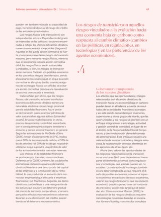 Informe económico y financiero #26 | Tribuna libre 63Informe económico y financiero #26 | Tribuna libre 63
Gobernanza y transparencia
de los aspectos climáticos
Los efectos que las oportunidades y riesgos
relacionados con el cambio climático y la
transición hacia una economía baja en carbono
puedan tener en el balance y cuenta de resul-
tados de las entidades financieras aconsejan,
y así está siendo demandado por inversores,
supervisores y otros grupos de interés, que las
oportunidades y los riesgos se aborden con un
enfoque integrado en la estrategia, actividad
y gestión central de la entidad, en lugar de en
el ámbito de la Responsabilidad Social Corpo-
rativa, y con involucración plena del consejo
de administración. Este enfoque requiere una
valoración de las oportunidades y riesgos minu-
ciosa, la incorporación de estos elementos en
los ejercicios de stress tests, etc.
Ahora bien, valorar las oportunidades de
los negocios relacionados con la transición
no es una tarea fácil, pues dependen en buena
parte de elementos externos como regulacio-
nes y tecnologías que además pueden ser no
estables. La valoración de los riesgos también
es una labor complicada, ya que requiere el di-
seño de posibles escenarios, conocer el impac-
to económico en cada uno de estos escenarios,
valorar los riesgos financieros que ese impacto
económico puede suponer, tener un horizonte
de previsión y acción más largo que el están-
dar, etc. Como concluye Monnin (2018), la
evaluación de los riesgos climáticos requiere
metodologías novedosas basadas en escena-
rios forward looking, con vínculos complejos
pueden ver también reducida su capacidad de
pago, incrementándose así el riesgo de crédito
de las entidades prestamistas.
Los riesgos físicos y de transición no son
independientes entre sí. Dependiendo del grado
de intensidad de las políticas y acciones encami-
nadas a mitigar los efectos del cambio climático,
numerosos escenarios son posibles (diagrama).
Aquellos en los que la acción correctiva es fuer-
te y temprana presentarán riesgos de transición
mayores, pero menores riesgos físicos, mientras
que, en escenarios con una acción correctiva
débil, los riesgos físicos serán sustanciales
y probables, si bien, los riesgos de transición
serán menores. También son posibles escenarios
en los que ambos riesgos sean elevados, siendo
el escenario más severo aquél en el que la acción
correctiva es abrupta y tardía, cuando ya algu-
nos de los riesgos físicos son difíciles de evitar
y la acción correctiva provoca una reevaluación
de activos pronunciada e inmediata.
Cabe señalar, por último, que los riesgos
físicos y de transición, así como los efectos
económicos del cambio climático tienen una
naturaleza sistémica con un riesgo potencial
para la estabilidad financiera. Así, el proce-
so de transición puede acarrear pérdidas de
valor sustancial en algunos activos (stranded
assets), bruscas revalorizaciones en otros,
precios desajustados y volatilidad exacerbada,
con el consiguiente perjuicio para tenedores y
emisores y para el sistema financiero en general.
Según las estimaciones de McGlade y Ekins
(2015), limitar el calentamiento en 2 ⁰C, implica
que el 80% de las reservas de carbón, el 33% de
las de petróleo y el 50% de las de gas no podrán
utilizarse, lo que supondrá una pérdida de valor
de los activos relacionados con estas reservas.
Los efectos en la estabilidad financiera
se producen por tres vías, como concluyen
Dafermos et al (2018): primero, las catástrofes
económicas como consecuencia del cambio
climático llevarían a una destrucción del capital
de las empresas y a la reducción de su renta-
bilidad, lo que produciría un aumento de la mo-
rosidad empresarial que afectaría a empresas
financieras y no financieras. Segundo, los daños
climáticos pueden llevar a una reasignación de
los activos que causaría un deterioro gradual
del precio de los bonos corporativos, y tercero,
porque los efectos macroeconómicos adversos
llevarían a una disminución del crédito, exacer-
bando así el deterioro macroeconómico.
Los riesgos de transición son aquellos
riesgos vinculados a la evolución hacia
una economía baja en carbono como
respuesta al cambio climático (cambios
en las políticas, en regulaciones, en
tecnologías y en las preferencias de los
agentes económicos).
ƒ4
 