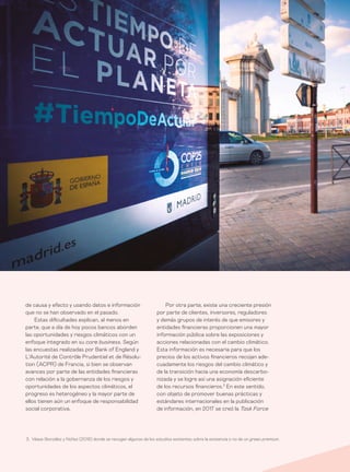Informe económico y financiero #26 | Tribuna libre64
Por otra parte, existe una creciente presión
por parte de clientes, inversores, reguladores
y demás grupos de interés de que emisores y
entidades financieras proporcionen una mayor
información pública sobre las exposiciones y
acciones relacionadas con el cambio climático.
Esta información es necesaria para que los
precios de los activos financieros recojan ade-
cuadamente los riesgos del cambio climático y
de la transición hacia una economía descarbo-
nizada y se logre así una asignación eficiente
de los recursos financieros.3
En este sentido,
con objeto de promover buenas prácticas y
estándares internacionales en la publicación
de información, en 2017 se creó la Task Force
de causa y efecto y usando datos e información
que no se han observado en el pasado.
Estas dificultades explican, al menos en
parte, que a día de hoy pocos bancos aborden
las oportunidades y riesgos climáticos con un
enfoque integrado en su core business. Según
las encuestas realizadas por Bank of England y
L’Autorité de Contrôle Prudentiel et de Résolu-
tion (ACPR) de Francia, si bien se observan
avances por parte de las entidades financieras
con relación a la gobernanza de los riesgos y
oportunidades de los aspectos climáticos, el
progreso es heterogéneo y la mayor parte de
ellos tienen aún un enfoque de responsabilidad
social corporativa.
3. Véase González y Núñez (2019) donde se recogen algunos de los estudios existentes sobre la existencia o no de un green premium.
 