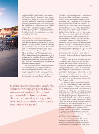 65
“Breaking the Tragedy of the Horizon: Cimate
Change and Financial Stability” pronuncia-
do en 2015 por el gobernador del Banco de
Inglaterra, Mark Carney, los bancos centrales
han ido reconociendo de forma creciente la
necesidad de incorporar las implicaciones del
cambio climático en sus análisis de estabilidad
financiera y en sus ejercicios de resistencia
de los sistemas financieros de su incumbencia.
Para ello, es necesario realizar el análisis de
impacto económico en distintos escenarios
y el consiguiente impacto financiero en cada
uno de ellos, un ejercicio que se enfrenta a
similares o mayores dificultades a las señaladas
para los bancos. La valoración de los riesgos
financieros requiere, en primer lugar, datos de
difícil disponibilidad. En segundo lugar, requiere
modelizaciones novedosas de interacciones
dinámicas entre la economía real, el sistema
financiero, el cambio climático y las políticas de
transición.
Por otra parte, el impacto económico, así
como en los precios relativos y en el propio
nivel de precios del cambio climático y de la
transición, hace necesario que estos aspectos
se tengan en cuenta a la hora de hacer las ne-
cesarias previsiones económicas y de precios
para la toma de decisiones relacionadas con la
política monetaria, labor que requiere también
metodologías novedosas y un horizonte de
previsión más largo al que se viene utilizando
(ver Coeuré, 2018).
En la medida que los riesgos físicos y de
transición afectan a las entidades financieras,
los bancos centrales o supervisores (si esta ta-
rea no está encomendada al banco central), en
su función de velar por la seguridad y solvencia
de las entidades supervisadas, han de tener en
consideración los riesgos relacionados con el
cambio climático. En este sentido, los bancos
centrales han de integrar los aspectos relacio-
nados con el cambio climático en sus prácticas
supervisoras, requiriendo información a los
supervisados sobre su exposición a los riesgos
climáticos, sobre la gestión de los mismos y
sobre su política y gobernanza. En esta labor,
al igual que las entidades financieras, los ban-
cos centrales necesitan entender los riesgos
climáticos y crear capacidades.
La toma de conciencia por parte de los
bancos centrales de la importancia de los
aspectos relacionados para el cambio climá-
tico en sus responsabilidades de supervisión
on Related Financial Disclosure lanzada por
el Financial Stability Board y formado por re-
presentantes del sector privado con recomen-
daciones voluntarias para que las compañías
proporcionen información sobre cómo incorpo-
ran los riesgos de cambio climático en toda su
organización. No obstante, a pesar del desa-
rrollo de guías y creación de grupos de apoyo,
la implementación de todas estas recomenda-
ciones llevará tiempo.
El papel de los bancos centrales
Las razones que determinan que los bancos
centrales tengan en consideración, en el cum-
plimiento de sus funciones, el cambio climático
y la transición hacia una economía descarboni-
zada son, fundamentalmente, cuatro: i) por
las implicaciones para la estabilidad financiera,
ii) por los efectos económicos y de precios,
iii) por los posibles efectos sobre balance y re-
sultados de las entidades financieras, y iv) por
la necesidad de fomentar las finanzas verdes
para facilitar la necesaria transición hacia una
economía de bajo carbono.
Así, el potencial riesgo sistémico asociado
a los daños climáticos y la transición hacia
una economía de bajo carbono han suscita-
do preocupación entre los bancos centrales
como instituciones responsables de garantizar
la estabilidad financiera. Desde el discurso
Está siendo demandado por inversores,
supervisores y otros grupos de interés,
que las oportunidades y los riesgos
derivados del cambio climático se
aborden con un enfoque integrado en
la estrategia, actividad y gestión central
de la entidad financiera.
 