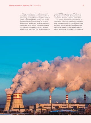 Informe económico y financiero #26 | Tribuna libre 67
factor’, BPF), sugeridas por el Parlamento
Europeo, el comisario V. Dombrosvskis y la
Asociación Bancaria Europea, entre otros.
En general, los analistas y académicos no
consideran adecuada, al menos por el momen-
to, la introducción de un GSF, alegando que la
evidencia disponible no es concluyente para
determinar que los activos verdes tienen un
menor riesgo y que su introducción implicaría
Una propuesta que ha recibido especial
atención es la de introducir requerimientos de
capital regulatorio diferenciados tales como un
‘green supporting factor’ (GSF), esto es una
ponderación rebajada del riesgo en aquellas
exposiciones verdes para el cálculo del capital
regulatorio de los bancos, o, alternativamente,
una ponderación penalizadora para aquellas
exposiciones “marrones” (un ‘brown penalizing
 