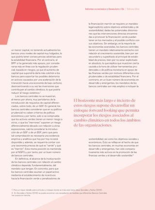 Informe económico y financiero #26 | Tribuna libre68
la financiación marrón se requiere un mandato
legal explícito sobre objetivos ambientales y de
sostenibilidad, dadas las potenciales distorsio-
nes que las intervenciones directas encamina-
das a promover la financiación verde puedan
tener en los mercados y el posible conflicto con
sus objetivos. Sin embargo, en la mayoría de
las economías avanzadas, los bancos centrales
tienen un mandato relativamente estrecho con
relación al crecimiento sostenible, bien por ser
secundario y supeditado al principal de estabi-
lidad de precios, bien por no estar explicitado
en absoluto, lo que explica que muestren cierta
cautela a la hora de utilizar herramientas pru-
denciales o de política monetaria en apoyo de
las finanzas verdes por motivos diferentes a los
prudenciales o de estabilidad financiera. Por el
contrario, en un buen número de economías en
desarrollo y emergentes, los mandatos de los
bancos centrales son más amplios e incluyen la
un menor capital, no teniendo actualmente los
bancos unos niveles de capital muy holgados, lo
que podría tener consecuencias adversas para
la estabilidad financiera. Por el contrario, el
BPF si ha generado más apoyos, por conside-
rarse más en línea con la regulación pruden-
cial, basada en riesgos, ya que el aumento de
capital que supondría daría más colchón a los
bancos para soportar los posibles deterioros
en activos causados por una aceleración de la
transición hacia una economía de bajo carbono,
desincentivando a su vez las inversiones que
contribuyen al cambio climático, lo que podría
reducir el riesgo sistémico.7
Los bancos centrales no se muestran,
al menos por ahora, muy partidarios de la
introducción de requisitos de capital diferen-
ciados, sobre todo, de un GSF. En general, los
bancos centrales consideran que en su política
prudencial no caben criterios de política
económica y, por tanto, solo si se comprueba
que los activos verdes tienen un menor riesgo a
otros, o que los “marrones” suponen un riesgo
diferencialmente elevado con relación a otras
exposiciones, cabría considerar la introduc-
ción de un GSF o de un BSF, pero que para
tal comprobación es necesaria una evidencia
empírica y analítica que hoy por hoy no está
disponible y, además, se requeriría contar con
una taxonomía precisa de qué es “verde” y qué
es “marrón”. Esta misma posición es mantenida
por el NGFS y, por tanto, por un buen número
de bancos centrales.
En definitiva, el alcance de la involucración
de los bancos centrales con relación al cambio
climático depende, fundamentalmente, del
mandato que tengan. En concreto, para que
los bancos centrales asuman un papel activo
mediante el establecimiento de incentivos
hacia la financiación verde o penalizadores de
El horizonte más largo e incierto de
estos riesgos supone desarrollar un
enfoque forward looking que permita
incorporar los riesgos asociados al
cambio climático en todos los ámbitos
de las organizaciones.
sostenibilidad, así como los objetivos sociales y
económicos. Esto se refleja en el hecho de que
los bancos centrales, en muchas economías en
desarrollo y emergentes, han sido compara-
tivamente más activos en la promoción de las
finanzas verdes y el desarrollo sostenible.8
7. Para un mayor detalle sobre artículos y trabajos donde se trata este tema véase González y Núñez (2019).
8. En González y Núñez (2019) se puede encontrar una recopilación de medidas que diferentes Bancos Centrales
han puesto en marcha.
 