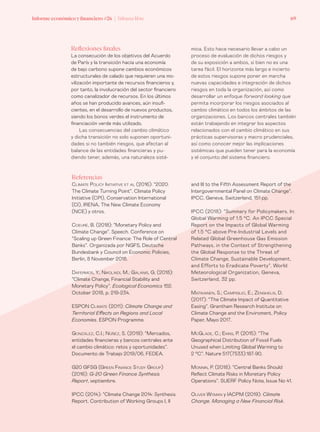 Informe económico y financiero #26 | Tribuna libre 69
mica. Esto hace necesario llevar a cabo un
proceso de evaluación de dichos riesgos y
de su exposición a ambos, si bien no es una
tarea fácil. El horizonte más largo e incierto
de estos riesgos supone poner en marcha
nuevas capacidades e integración de dichos
riesgos en toda la organización, así como
desarrollar un enfoque forward looking que
permita incorporar los riesgos asociados al
cambio climático en todos los ámbitos de las
organizaciones. Los bancos centrales también
están trabajando en integrar los aspectos
relacionados con el cambio climático en sus
prácticas supervisoras y macro prudenciales,
así como conocer mejor las implicaciones
sistémicas que pueden tener para la economía
y el conjunto del sistema financiero.
Reflexiones finales
La consecución de los objetivos del Acuerdo
de París y la transición hacia una economía
de bajo carbono supone cambios económicos
estructurales de calado que requieren una mo-
vilización importante de recursos financieros y,
por tanto, la involucración del sector financiero
como canalizador de recursos. En los últimos
años se han producido avances, aún insufi-
cientes, en el desarrollo de nuevos productos,
siendo los bonos verdes el instrumento de
financiación verde más utilizado.
Las consecuencias del cambio climático
y dicha transición no solo suponen oportuni-
dades si no también riesgos, que afectan al
balance de las entidades financieras y pu-
diendo tener, además, una naturaleza sisté-
Referencias
Climate Policy Initiative et al (2016): “2020:
The Climate Turning Point”. Climate Policy
Initiative (CPI), Conservation International
(CI), IRENA, The New Climate Economy
(NCE) y otros.
Coeuré, B. (2018): “Monetary Policy and
Climate Change”. Speech. Conference on
“Scaling up Green Finance: The Role of Central
Banks”. Organizada por NGFS, Deutsche
Bundesbank y Council on Economic Policies,
Berlin, 8 November 2018.
Dafermos, Y.; Nikolaidi, M.; Galanis, G. (2018):
“Climate Change, Financial Stability and
Monetary Policy”. Ecological Economics 152.
October 2018, p. 219-234.
ESPON Climate (2011): Climate Change and
Territorial Effects on Regions and Local
Economies. ESPON Programme.
González, C.I.; Núñez, S. (2019): “Mercados,
entidades financieras y bancos centrales ante
el cambio climático: retos y oportunidades”.
Documento de Trabajo 2019/06, FEDEA.
G20 GFSG (Green Finance Study Group)
(2016): G-20 Green Finance Synthesis
Report, septiembre.
IPCC (2014): “Climate Change 2014: Synthesis
Report. Contribution of Working Groups I, II
and III to the Fifth Assessment Report of the
Intergovernmental Panel on Climate Change”.
IPCC, Geneva, Switzerland, 151 pp.
IPCC (2018): “Summary for Policymakers. In:
Global Warming of 1.5 °C. An IPCC Special
Report on the Impacts of Global Warming
of 1.5 °C above Pre-Industrial Levels and
Related Global Greenhouse Gas Emission
Pathways, in the Context of Strengthening
the Global Response to the Threat of
Climate Change, Sustainable Development,
and Efforts to Eradicate Poverty”. World
Meteorological Organization, Geneva,
Switzerland, 32 pp.
Matikainen, S.; Campiglio, E.; Zenghelis, D.
(2017): “The Climate Impact of Quantitative
Easing”. Grantham Research Institute on
Climate Change and the Enviroment, Policy
Paper, Mayo 2017.
McGlade, C.; Ekins, P. (2015): “The
Geographical Distribution of Fossil Fuels
Unused when Limiting Global Warming to
2 °C”. Nature 517(7533):187-90.
Monnin, P. (2018): “Central Banks Should
Reflect Climate Risks in Monetary Policy
Operations”. SUERF Policy Note, Issue No 41.
Oliver Wyman y IACPM (2019): Climate
Change. Managing a New Financial Risk.
 