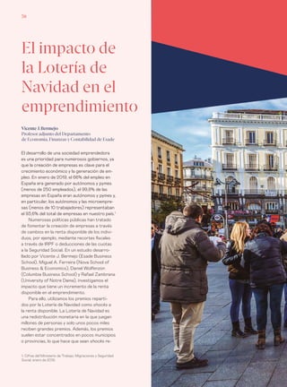 Informe económico y financiero #26 | Tribuna libre70
El desarrollo de una sociedad emprendedora
es una prioridad para numerosos gobiernos, ya
que la creación de empresas es clave para el
crecimiento económico y la generación de em-
pleo. En enero de 2019, el 66% del empleo en
España era generado por autónomos y pymes
(menos de 250 empleados), el 99,8% de las
empresas en España eran autónomos y pymes y,
en particular, los autónomos y las microempre-
sas (menos de 10 trabajadores) representaban
el 93,6% del total de empresas en nuestro país.1
Numerosas políticas públicas han tratado
de fomentar la creación de empresas a través
de cambios en la renta disponible de los indivi-
duos, por ejemplo, mediante recortes fiscales
a través de IRPF o deducciones de las cuotas
a la Seguridad Social. En un estudio desarro-
llado por Vicente J. Bermejo (Esade Business
School), Miguel A. Ferreira (Nova School of
Business & Economics), Daniel Wolfenzon
(Columbia Business School) y Rafael Zambrana
(University of Notre Dame), investigamos el
impacto que tiene un incremento de la renta
disponible en el emprendimiento.
Para ello, utilizamos los premios reparti-
dos por la Lotería de Navidad como shocks a
la renta disponible. La Lotería de Navidad es
una redistribución monetaria en la que juegan
millones de personas y solo unos pocos miles
reciben grandes premios. Además, los premios
suelen estar concentrados en pocos municipios
o provincias, lo que hace que sean shocks re-
El impacto de
la Lotería de
Navidad en el
emprendimiento
Vicente J. Bermejo
Profesor adjunto del Departamento
de Economía, Finanzas y Contabilidad de Esade
1. Cifras del Ministerio de Trabajo, Migraciones y Seguridad
Social, enero de 2019.
 