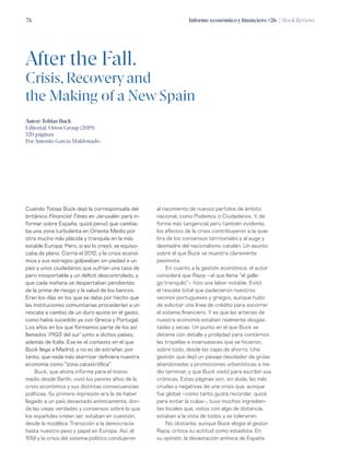 Informe económico y financiero #26 | Book Reviews74
Cuando Tobias Buck dejó la corresponsalía del
británico Financial Times en Jerusalén para in-
formar sobre España, quizá pensó que cambia-
ba una zona turbulenta en Oriente Medio por
otra mucho más plácida y tranquila en la más
estable Europa. Pero, si así lo creyó, se equivo-
caba de plano. Corría el 2012, y la crisis econó-
mica y sus estragos golpeaban sin piedad a un
país y unos ciudadanos que sufrían una tasa de
paro insoportable y un déficit descontrolado, y
que cada mañana se despertaban pendientes
de la prima de riesgo y la salud de los bancos.
Eran los días en los que se daba por hecho que
las instituciones comunitarias procederían a un
rescate a cambio de un duro ajuste en el gasto,
como había sucedido ya con Grecia y Portugal.
Los años en los que formamos parte de los así
llamados ‘PIGS del sur’ junto a dichos países,
además de Italia. Ese es el contexto en el que
Buck llega a Madrid, y no es de extrañar, por
tanto, que nada más aterrizar definiera nuestra
economía como “zona catastrófica”.
Buck, que ahora informa para el mismo
medio desde Berlín, vivió los peores años de la
crisis económica y sus distintas consecuencias
políticas. Su primera impresión era la de haber
llegado a un país devastado anímicamente, don-
de las viejas verdades y consensos sobre lo que
los españoles creían ser, estaban en cuestión,
desde la modélica Transición a la democracia
hasta nuestro peso y papel en Europa. Así, el
15M y la crisis del sistema político condujeron
al nacimiento de nuevos partidos de ámbito
nacional, como Podemos o Ciudadanos. Y, de
forma más tangencial pero también evidente,
los efectos de la crisis contribuyeron a la quie-
bra de los consensos territoriales y al auge y
desmadre del nacionalismo catalán. Un asunto
sobre el que Buck se muestra claramente
pesimista.
En cuanto a la gestión económica, el autor
considera que Rajoy –al que llama “el galle-
go tranquilo”– hizo una labor notable. Evitó
el rescate total que padecieron nuestros
vecinos portugueses y griegos, aunque hubo
de solicitar una línea de crédito para socorrer
el sistema financiero. Y es que las arterias de
nuestra economía estaban realmente desgas-
tadas y secas. Un punto en el que Buck se
detiene con detalle y prolijidad para contarnos
las tropelías e insensateces que se hicieron,
sobre todo, desde las cajas de ahorro. Una
gestión que dejó un paisaje desolador de grúas
abandonadas y promociones urbanísticas a me-
dio terminar, y que Buck visitó para escribir sus
crónicas. Estas páginas son, sin duda, las más
crudas y negativas de una crisis que, aunque
fue global –como tanto gusta recordar, quizá
para evitar la culpa–, tuvo muchos ingredien-
tes locales que, vistos con algo de distancia,
estaban a la vista de todos y se toleraron.
No obstante, aunque Buck elogia al gestor
Rajoy, critica su actitud como estadista. En
su opinión, la devastación anímica de España
After the Fall.
Crisis, Recovery and
the Making of a New Spain
Autor: Tobias Buck
Editorial: Orion Group (2019)
320 páginas
Por Antonio García Maldonado
 
