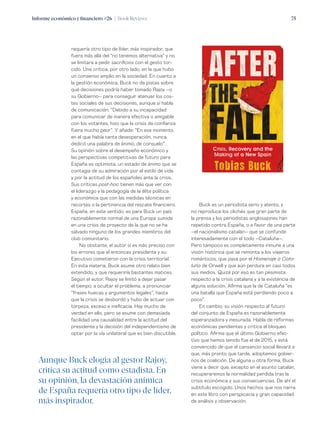 Informe económico y financiero #26 | Book Reviews 75
requería otro tipo de líder, más inspirador, que
fuera más allá del “no tenemos alternativa” y no
se limitara a pedir sacrificios con el gesto tor-
cido. Una crítica, por otro lado, en la que hubo
un consenso amplio en la sociedad. En cuanto a
la gestión económica, Buck no da pistas sobre
qué decisiones podría haber tomado Rajoy –o
su Gobierno– para conseguir atenuar los cos-
tes sociales de sus decisiones, aunque sí habla
de comunicación: “Debido a su incapacidad
para comunicar de manera efectiva o amigable
con los votantes, hizo que la crisis de confianza
fuera mucho peor”. Y añade: “En ese momento,
en el que había tanta desesperación, nunca
dedicó una palabra de ánimo, de consuelo”.
Su opinión sobre el desempeño económico y
las perspectivas competitivas de futuro para
España es optimista, un estado de ánimo que se
contagia de su admiración por el estilo de vida
y por la actitud de los españoles ante la crisis.
Sus críticas post-hoc tienen más que ver con
el liderazgo y la pedagogía de la élite política
y económica que con las medidas técnicas en
recortes o la pertinencia del rescate financiero.
España, en este sentido, es para Buck un país
razonablemente normal de una Europa sumida
en una crisis de proyecto de la que no se ha
salvado ninguno de los grandes miembros del
club comunitario.
No obstante, el autor sí es más preciso con
los errores que el entonces presidente y su
Ejecutivo cometieron con la crisis territorial.
En esta materia, Buck asume otro relato bien
extendido, y que requeriría bastantes matices.
Según el autor, Rajoy se limitó a dejar pasar
el tiempo, a ocultar el problema, a pronunciar
“frases huecas y argumentos legales”, hasta
que la crisis se desbordó y hubo de actuar con
torpeza, exceso e ineficacia. Hay mucho de
verdad en ello, pero se asume con demasiada
facilidad una causalidad entre la actitud del
presidente y la decisión del independentismo de
optar por la vía unilateral que es bien discutible.
Buck es un periodista serio y atento, y
no reproduce los clichés que gran parte de
la prensa y los periodistas anglosajones han
repetido contra España, o a favor de una parte
–el nacionalismo catalán– que se confunde
interesadamente con el todo –Cataluña–.
Pero tampoco es completamente inmune a una
visión histórica que se remonta a los viajeros
románticos, que pasa por el Homenaje a Cata-
luña de Orwell y que aún perdura en casi todos
sus medios. Quizá por eso es tan pesimista
respecto a la crisis catalana y a la existencia de
alguna solución. Afirma que la de Cataluña “es
una batalla que España está perdiendo poco a
poco”.
En cambio, su visión respecto al futuro
del conjunto de España es razonablemente
esperanzadora y mesurada. Habla de reformas
económicas pendientes y critica el bloqueo
político. Afirma que el último Gobierno efec-
tivo que hemos tenido fue el de 2015, y está
convencido de que el cansancio social llevará a
que, más pronto que tarde, adoptemos gobier-
nos de coalición. De alguna u otra forma, Buck
viene a decir que, excepto en el asunto catalán,
recuperaremos la normalidad perdida tras la
crisis económica y sus consecuencias. De ahí el
subtítulo escogido. Unos hechos que nos narra
en este libro con perspicacia y gran capacidad
de análisis y observación.
Aunque Buck elogia al gestor Rajoy,
critica su actitud como estadista. En
su opinión, la devastación anímica
de España requería otro tipo de líder,
más inspirador.
 