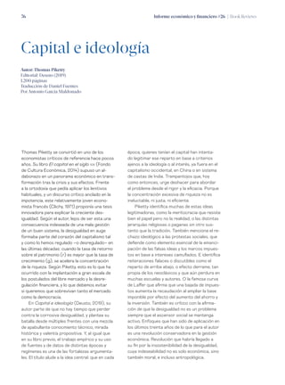 Informe económico y financiero #26 | Book Reviews76
Capital e ideología
Autor: Thomas Piketty
Editorial: Deusto (2019)
1.200 páginas
Traducción de Daniel Fuentes
Por Antonio García Maldonado
Thomas Piketty se convirtió en uno de los
economistas críticos de referencia hace pocos
años. Su libro El capital en el siglo xxi (Fondo
de Cultura Económica, 2014) supuso un al-
dabonazo en un panorama económico en trans-
formación tras la crisis y sus efectos. Frente
a la ortodoxia que pedía aplicar los lenitivos
habituales, y un discurso crítico anclado en la
impotencia, este relativamente joven econo-
mista francés (Clichy, 1971) proponía una tesis
innovadora para explicar la creciente des-
igualdad. Según el autor, lejos de ser esta una
consecuencia indeseada de una mala gestión
de un buen sistema, la desigualdad en auge
formaba parte del corazón del capitalismo tal
y como lo hemos regulado –o desregulado– en
las últimas décadas: cuando la tasa de retorno
sobre el patrimonio (r) es mayor que la tasa de
crecimiento (g), se acelera la concentración
de la riqueza. Según Piketty, esto es lo que ha
ocurrido con la implantación a gran escala de
los postulados del libre mercado y la desre-
gulación financiera, y lo que debemos evitar
si queremos que sobrevivan tanto el mercado
como la democracia.
En Capital e ideología (Deusto, 2019), su
autor parte de que no hay tiempo que perder
contra la corrosiva desigualdad, y plantea su
batalla desde múltiples frentes con una mezcla
de apabullante conocmiento técnico, mirada
histórica y valentía propositiva. Y, al igual que
en su libro previo, el trabajo empírico y su uso
de fuentes y de datos de distintas épocas y
regímenes es una de las fortalezas argumenta-
les. El título alude a la idea central: que en cada
época, quienes tenían el capital han intenta-
do legitimar ese reparto en base a criterios
ajenos a la ideología o al interés, ya fuera en el
capitalismo occidental, en China o en sistema
de castas de India. Trampantojos que, hoy
como entonces, urge deshacer para abordar
el problema desde el rigor y la eficacia. Porque
la concentración excesiva de riqueza no es
ineluctable, ni justa, ni eficiente.
Piketty identifica muchas de estas ideas
legitimadoras, como la meritocracia que resiste
bien el papel pero no la realidad, o las distintas
jerarquías religiosas o paganas sin otro sus-
tento que la tradición. También menciona el re-
chazo ideológico a las protestas sociales, que
defiende como elemento esencial de la emanci-
pación de las falsas ideas y los marcos impues-
tos en base a intereses camuflados. E identifica
reiteraciones falaces o discutibles como el
reparto de arriba abajo, o efecto derrame, tan
propia de los neoclásicos y que aún perdura en
muchas escuelas y autores. O la famosa curva
de Laffer que afirma que una bajada de impues-
tos aumenta la recaudación al ampliar la base
imponible por efecto del aumento del ahorro y
la inversión. También es crítico con la afirma-
ción de que la desigualdad no es un problema
siempre que el ascensor social se mantenga
activo. Enfoques que han sido de aplicación en
los últimos treinta años de lo que para el autor
es una revolución conservadora en la gestión
económica. Revolución que habría llegado a
su fin por la insostenibilidad de la desigualdad,
cuya indeseabilidad no es solo económica, sino
también moral, e incluso antropológica.
 