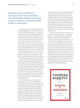 Informe económico y financiero #26 | Book Reviews 77
Las propuestas que Piketty expone en Ca-
pital e ideología han sido recibidas en Francia
–y, en general, en la Academia– con respeto y
atención, pero también ha sido generalizado el
excepticismo ante muchas de ellas. Pero es de
agradecer que el autor haya pecado por exce-
so, en su claro intento por ampliar el perímetro
de un debate económico muy limitado por lo
que puede o no hacerse en base a conocimien-
tos que, hoy lo vemos, no son capaces ni de ex-
plicar ni de arreglar los fallos del sistema. Entre
la Teoría Monetaria Moderna y las propuestas
fiscales de Piketty –entre otros–, la discursión
se ha ampliado. Algo que ha coincidido con un
conato de autocrítica entre numerosos altos
ejecutivos respecto a la necesidad de ir más
allá de la visión empresarial que tiene la remune-
ración del accionista como norte indiscutible.
Como tantos libros de no ficción y ensayos
que han empezado a poblar los anaqueles de
las librerías en estos años de extraña recupera-
ción, esta nueva obra de Piketty se enmarca en
una crisis del sistema cuyo diagnóstico empieza
a ser lugar común a un lado y a otro del espec-
tro político e intelectual. Bien sea porque la
naturaleza nos impone unos límites claros por
primera vez desde el nacimiento del capitalismo,
bien porque la tendencia a la desigualdad es
social y políticamente insostenible, hemos de
afrontar reformas.
Cambios profundos que, en opinión de
Piketty, deben pasar por una distribución
infinitamente mayor, vía una recaudación fiscal
que, de facto, acabaría con los multimillonarios
y transformaría por completo el concepto de
propiedad. Ideas que incluyen “la propiedad
social” y la “cogestión de las empresas” (los
empleados tendrían el 50% en el seno de los
consejos de administración), “la propiedad
temporal” (impuesto progresivo aplicado al
patrimonio), “la herencia para todos” (contar a
los 25 años con un capital universal), “justicia
educativa” (equilibrio de los gastos en educa-
ción en beneficio de las zonas desfavorecidas),
“impuesto al carbono individual” (gravamen
ecológico basado en el consumo propio), “fi-
nanciación de la vida política” (los ciudadanos
recibirían del Estado bonos para la “igualdad
democrática” que luego entregarían al partido
de su preferencia), “inserción de objetivos fis-
cales y ecológicos obligatorios en los acuerdos
comerciales y los tratados internacionales”,
“creación de un catastro financiero internacio-
nal” (para que las administraciones sepan quién
detenta qué).
Piketty no es derrotista, y sus libros no se
enmarcan en la bibliografía de una izquierda
que solo es capaz de denigrar el sistema sin
proponer alternativas. El catedrático fran-
cés quiere, más bien, salvar el liberalismo, o el
mercado de los capitalistas, como suele for-
mularse. Pero su propuesta es tan ambiciosa
que, más que de salvar el capitalismo, muchos
quizá piensen que su intención es superarlo.
Según él, “de este análisis histórico emerge una
conclusión importante: fue el combate por la
igualdad y la educación el que permitió el desa-
rrollo económico y el progreso humano, y no la
sacralización de la propiedad, de la estabilidad
y de la desigualdad”. Algo que parecíamos ha-
ber olvidado durante las últimas décadas. Más
allá de matices y posicionamientos, un libro
imprescindible y jugoso que generará debate y
ampliará los límites de la discusión.
Esta nueva obra de Pikettyse
enmarca en una crisis del sistema
cuyo diagnóstico empieza a ser lugar
común a un lado y a otro del espectro
político e intelectual.
 