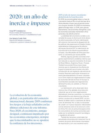 Informe económico y financiero #26 | Nota de coyuntura 7
2019, el año de menor crecimiento
global desde la Gran Recesión
En 2019, la economía global redujo su tasa de
crecimiento hasta el 3%, el nivel más bajo de la
última década y el peor para el período poste-
rior a la gran recesión. En 2020 el crecimiento
global será algo mejor, un 3,4%, pero gracias,
básicamente, a las economías emergentes, pues
las economías avanzadas mantendrán cifras
parecidas a las del año anterior.
La debilidad del crecimiento se debe a una
variedad de causas: la disminución de la deman-
da externa asociada a la fuerte ralentización
del comercio internacional; la desaparición de
las políticas más expansivas en Estados Unidos,
especialmente al desvanecerse los efectos
del impulso fiscal de 2017; la ralentización de
la producción en la industria automovilística
europea, o las dificultades de China para man-
tener un crecimiento por encima del 6%.
Además, algunas grandes economías emer-
gentes experimentaron problemas internos que
han reducido su tasa de crecimiento. Es el caso
de Brasil, México, Argentina, Rusia o Turquía.
También la economía China crece a tasas
menores que en el pasado por los efectos de
la guerra comercial, que se suman a los de la
introducción de una regulación más estricta en
el sector financiero para evitar el excesivo au-
mento del endeudamiento. El menor crecimien-
to en China repercute negativamente en todas
las economías del este de Asia. En Europa, la
incertidumbre asociada a las negociaciones
del brexit ha sido y es, también, un freno al
crecimiento.
La ralentización se ha observado clara-
mente en las cifras globales de producción
industrial, que se ha visto negativamente
afectada por diversas cuestiones. La industria
del automóvil ha visto disminuir las cifras de
ventas y producción ya desde 2018. Los pro-
blemas se deben tanto a cuestiones de oferta
como de demanda. Por un lado, la necesidad
de cumplir con nuevos requisitos relacionados
con las emisiones tanto en la zona euro como
en China. Por otro, la actitud de espera entre
los consumidores de muchas economías avan-
zadas por la cambiante situación tecnológica
y regulatoria del sector.
También las tensiones comerciales han
perjudicado a la producción industrial. Con el
aumento de precio de los bienes intermedios
de importación y con una creciente incerti-
2020: un año de
inercia e impasse
Josep Mª Comajuncosa
Profesor titular del Departamento
de Economía, Finanzas y Contabilidad de Esade
Jose Ignacio Conde-Ruiz
Director del Informe económico
y financiero y profesor visitante de Esade
La evolución de la economía
global, y en particular del comercio
internacional, durante 2019 confirman
los riesgos a la baja señalados en las
últimas ediciones de este informe.
Para 2020, el crecimiento, aunque
desigual, continuará impulsado por
las economías emergentes,siempre
que la incertidumbre no se apodere
la confianza de los inversores.
 