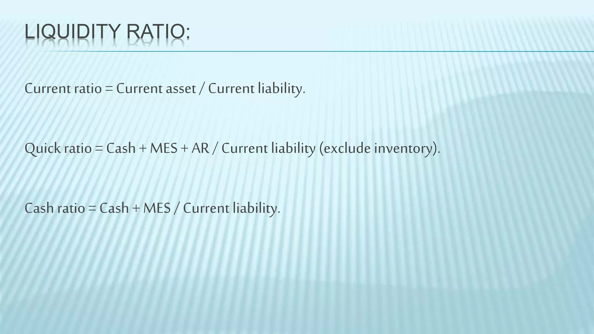 LIQUIDITY RATIO:
Current ratio = Current asset / Current liability.
Quickratio = Cash + MES + AR / Current liability (exclude inventory).
Cash ratio = Cash + MES / Current liability.
 