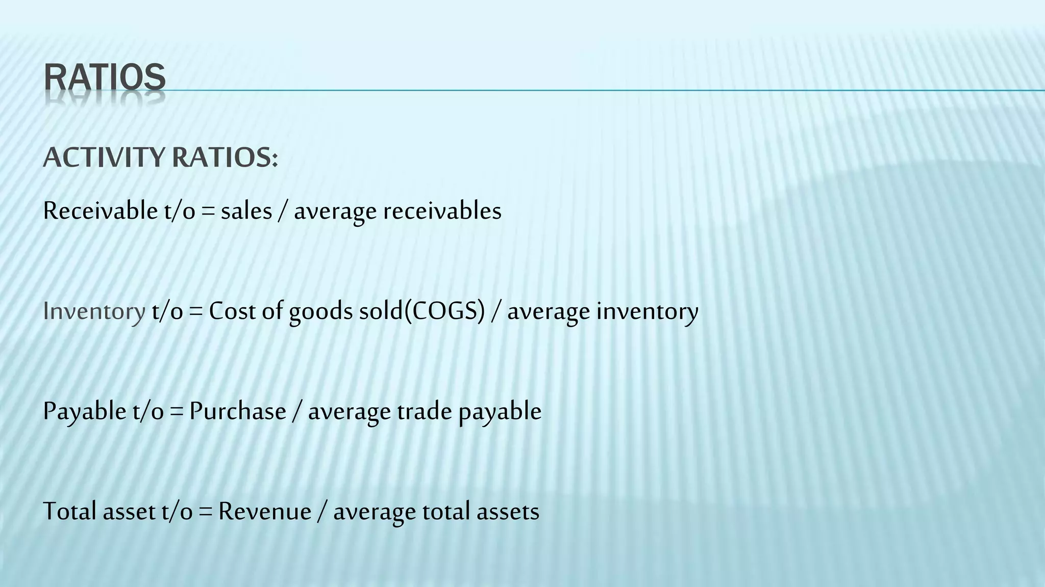 RATIOS
ACTIVITYRATIOS:
Receivable t/o = sales / average receivables
Inventory t/o = Cost of goods sold(COGS) / average inventory
Payable t/o = Purchase / average trade payable
Total asset t/o = Revenue/ average total assets
 