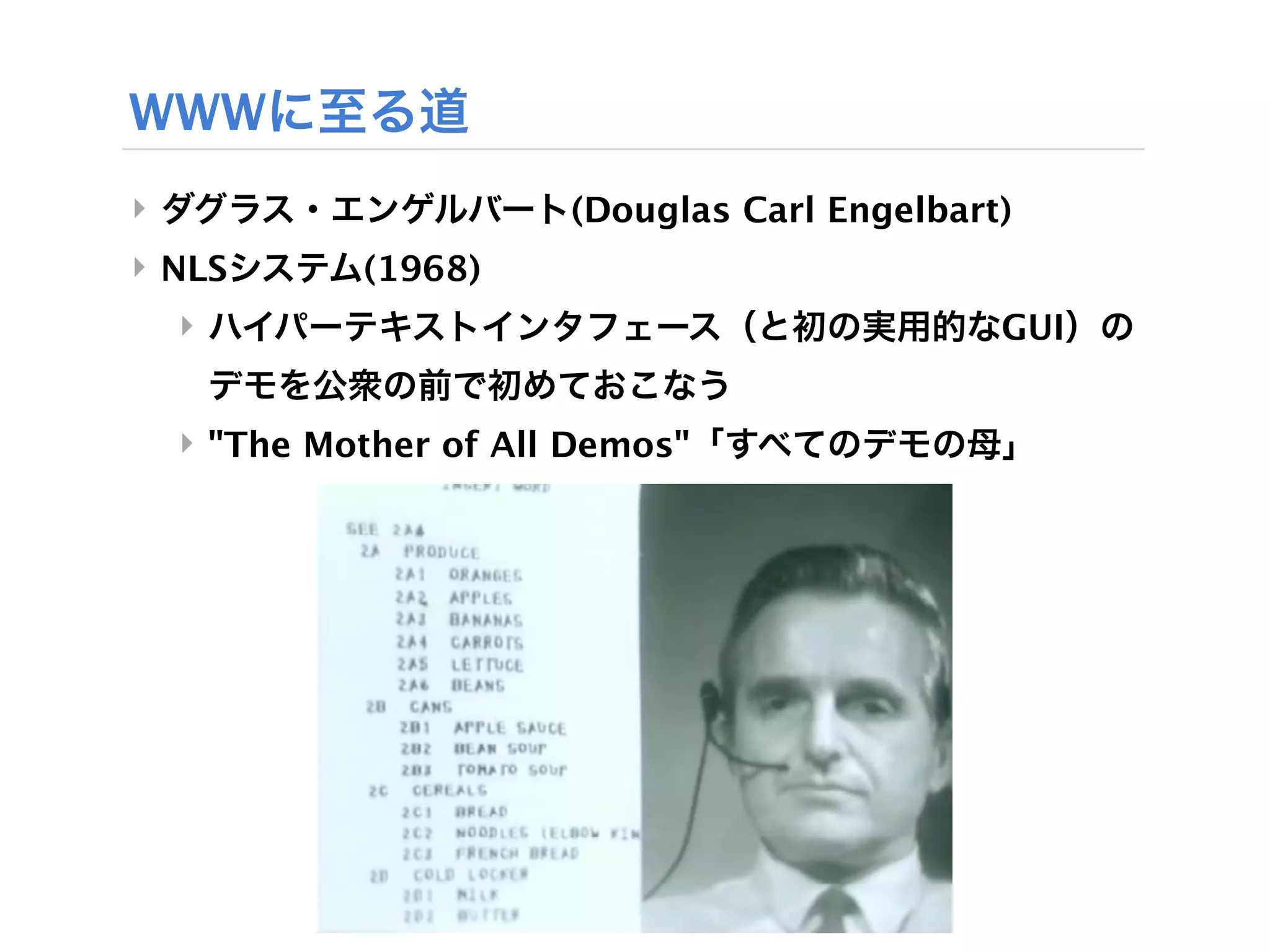 WWWに至る道
‣ ダグラス・エンゲルバート(Douglas Carl Engelbart)
‣ NLSシステム(1968)
  ‣ ハイパーテキストインタフェース（と初の実用的なGUI）の
   デモを公衆の前で初めておこなう
  ‣ "The Mother of All Demos"「すべてのデモの母」
 