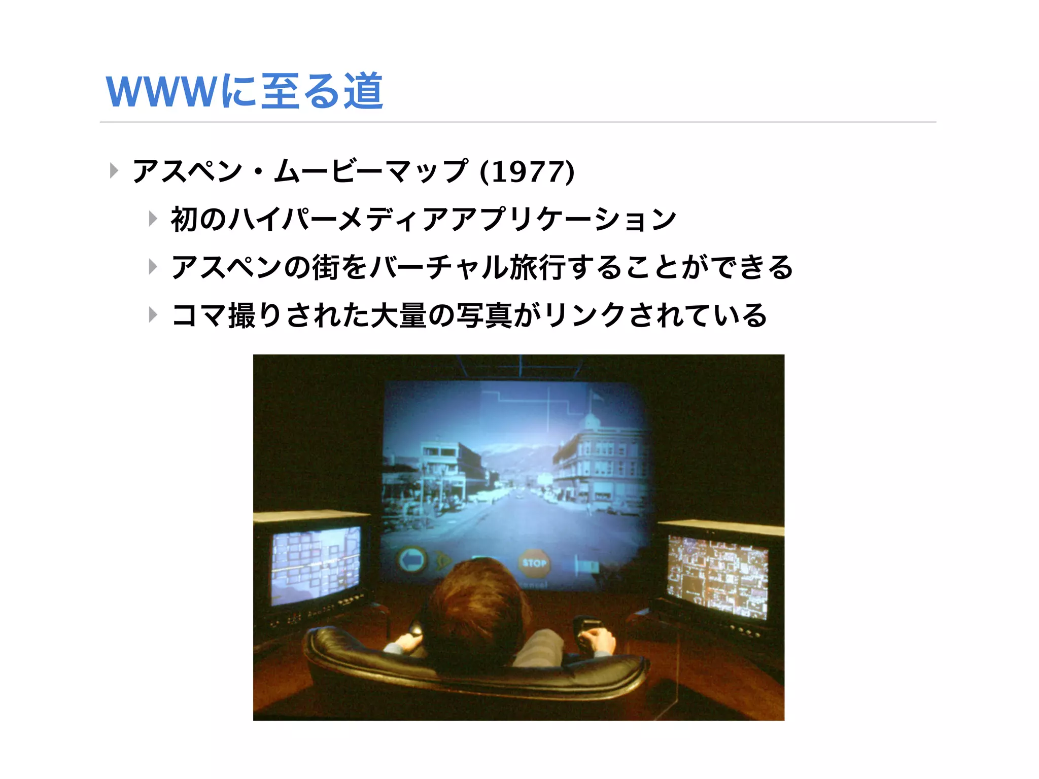 WWWに至る道
‣ アスペン・ムービーマップ (1977)
 ‣ 初のハイパーメディアアプリケーション
 ‣ アスペンの街をバーチャル旅行することができる
 ‣ コマ撮りされた大量の写真がリンクされている
 
