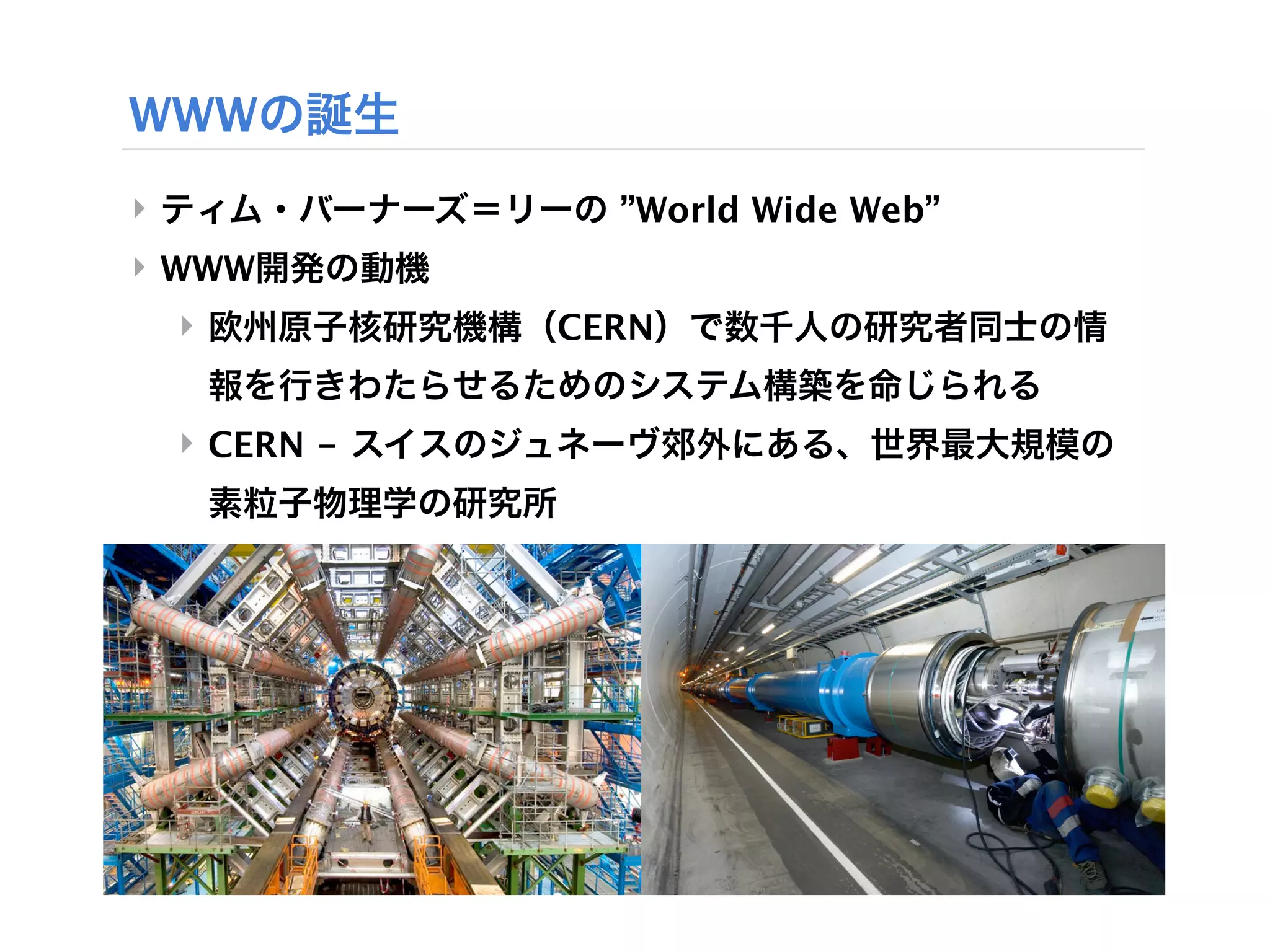 WWWの誕生
‣ ティム・バーナーズ＝リーの ”World Wide Web”
‣ WWW開発の動機
 ‣ 欧州原子核研究機構（CERN）で数千人の研究者同士の情
   報を行きわたらせるためのシステム構築を命じられる
 ‣ CERN - スイスのジュネーヴ郊外にある、世界最大規模の
   素粒子物理学の研究所
 