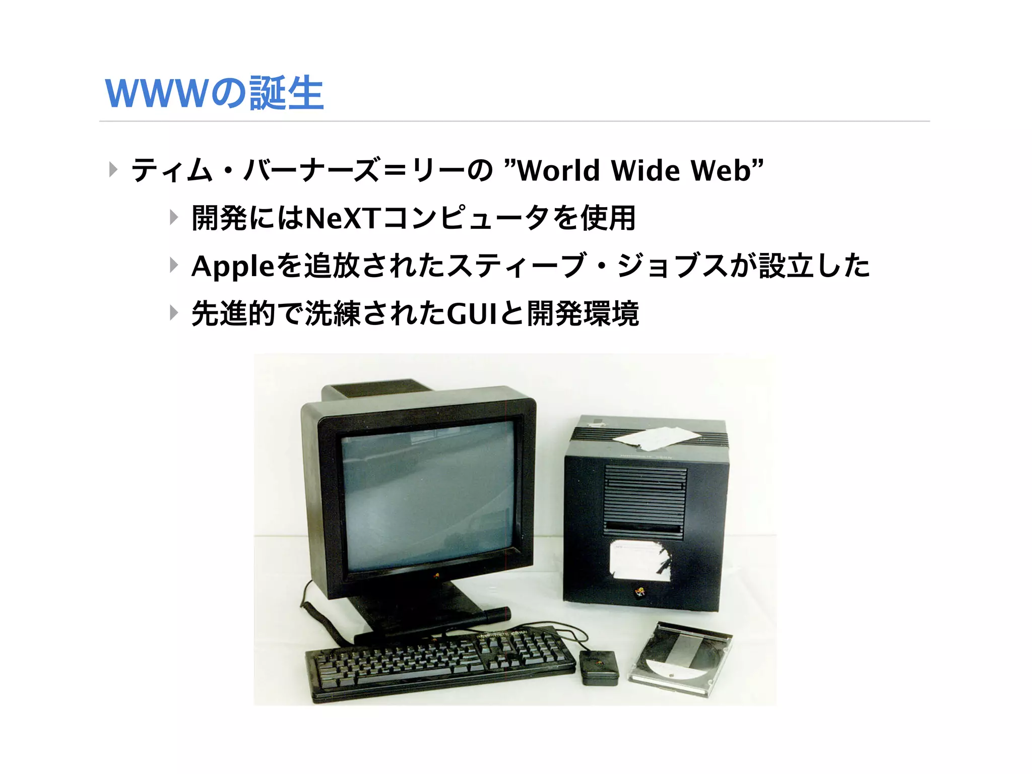 WWWの誕生
‣ ティム・バーナーズ＝リーの ”World Wide Web”
  ‣ 開発にはNeXTコンピュータを使用
  ‣ Appleを追放されたスティーブ・ジョブスが設立した
  ‣ 先進的で洗練されたGUIと開発環境
 
