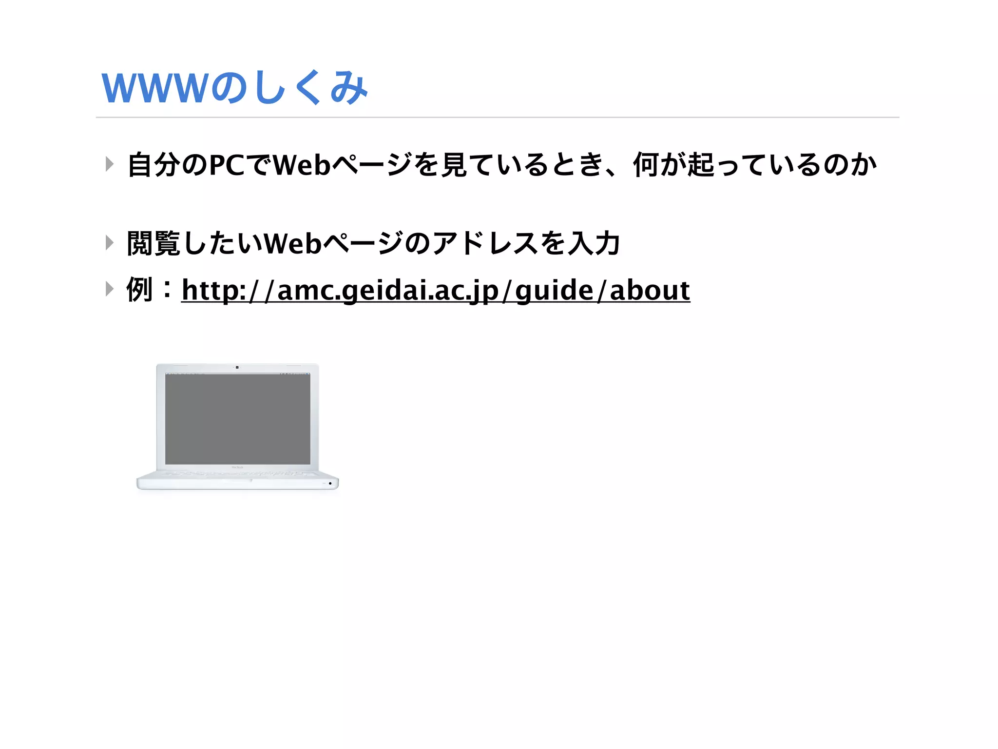WWWのしくみ
‣ 自分のPCでWebページを見ているとき、何が起っているのか

‣ 閲覧したいWebページのアドレスを入力
‣ 例：http://amc.geidai.ac.jp/guide/about
 