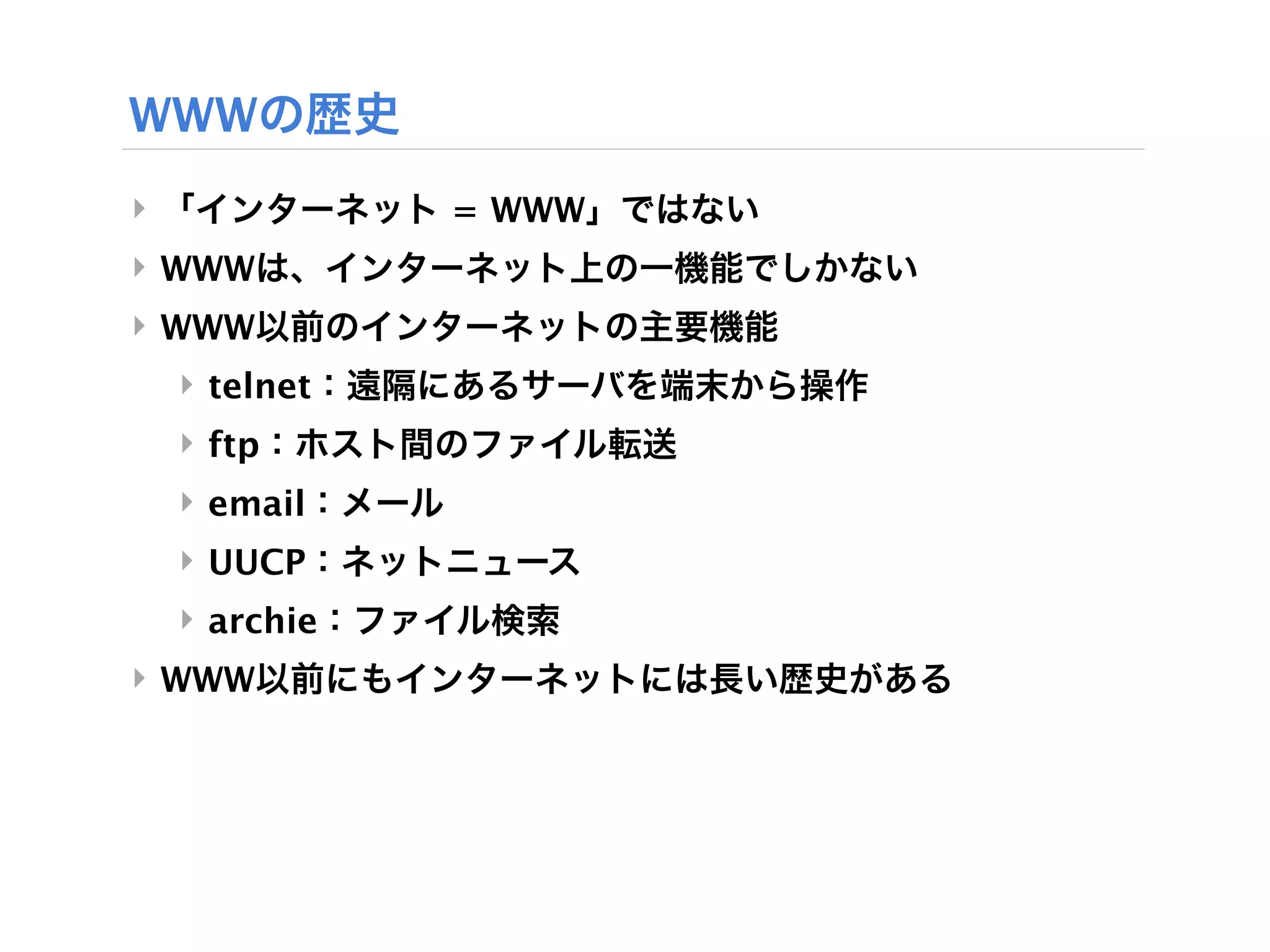 WWWの歴史
‣ 「インターネット = WWW」ではない
‣ WWWは、インターネット上の一機能でしかない
‣ WWW以前のインターネットの主要機能
 ‣ telnet：遠隔にあるサーバを端末から操作
 ‣ ftp：ホスト間のファイル転送
 ‣ email：メール
 ‣ UUCP：ネットニュース
 ‣ archie：ファイル検索
‣ WWW以前にもインターネットには長い歴史がある
 