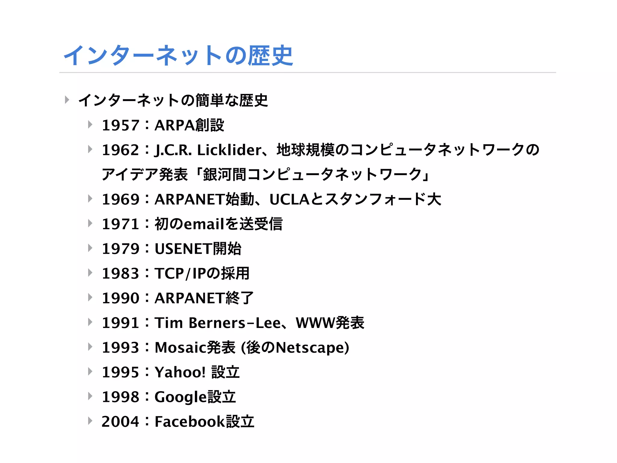 インターネットの歴史
‣ インターネットの簡単な歴史
 ‣ 1957：ARPA創設
 ‣ 1962：J.C.R. Licklider、地球規模のコンピュータネットワークの
  アイデア発表「銀河間コンピュータネットワーク」
 ‣ 1969：ARPANET始動、UCLAとスタンフォード大
 ‣ 1971：初のemailを送受信
 ‣ 1979：USENET開始
 ‣ 1983：TCP/IPの採用
 ‣ 1990：ARPANET終了
 ‣ 1991：Tim Berners-Lee、WWW発表
 ‣ 1993：Mosaic発表 (後のNetscape)
 ‣ 1995：Yahoo! 設立
 ‣ 1998：Google設立
 ‣ 2004：Facebook設立
 