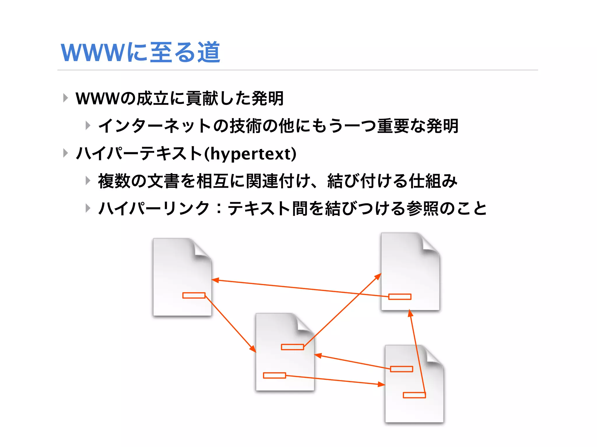 WWWに至る道
‣ WWWの成立に貢献した発明
 ‣ インターネットの技術の他にもう一つ重要な発明
‣ ハイパーテキスト(hypertext)
 ‣ 複数の文書を相互に関連付け、結び付ける仕組み
 ‣ ハイパーリンク：テキスト間を結びつける参照のこと
 