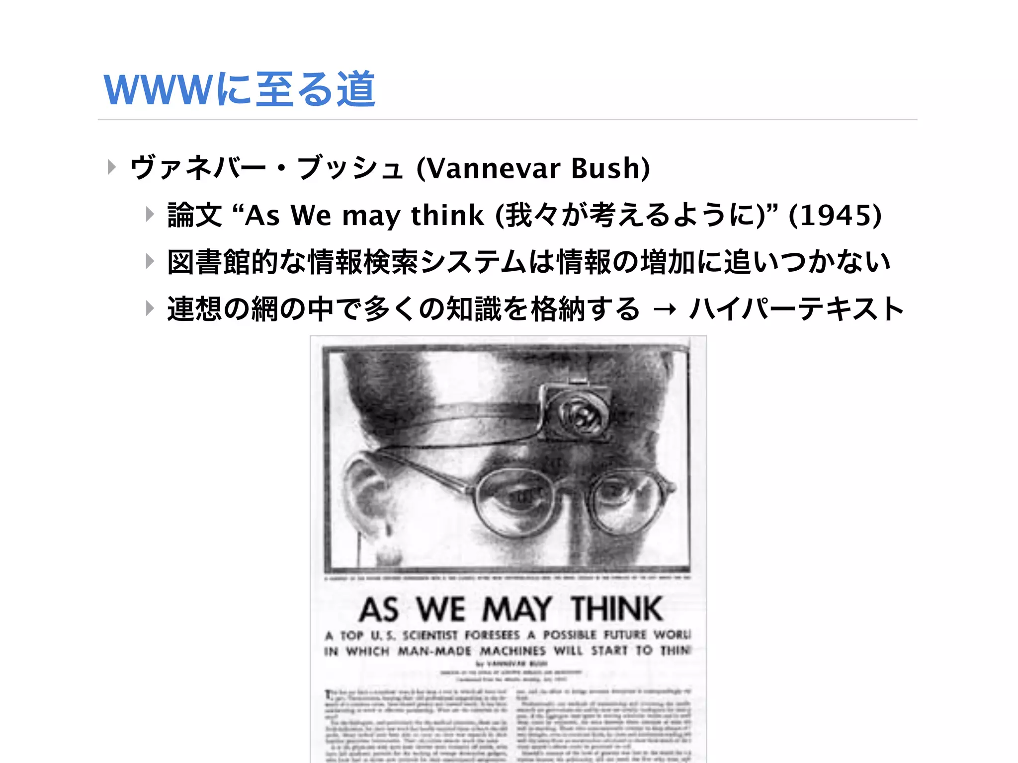 WWWに至る道
‣ ヴァネバー・ブッシュ (Vannevar Bush)
 ‣ 論文 “As We may think (我々が考えるように)” (1945)
 ‣ 図書館的な情報検索システムは情報の増加に追いつかない
 ‣ 連想の網の中で多くの知識を格納する → ハイパーテキスト
 