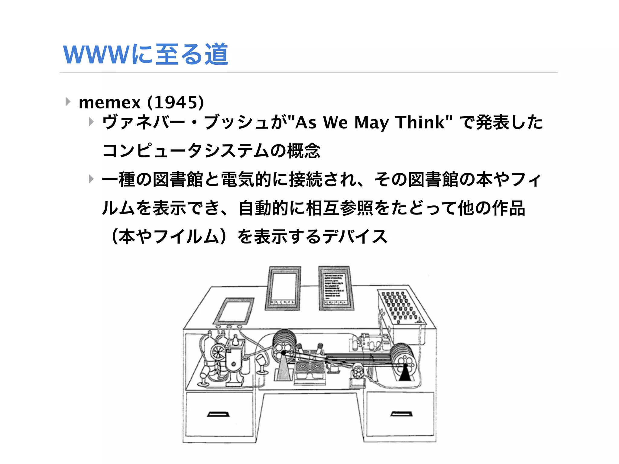 WWWに至る道
‣ memex (1945)
  ‣ ヴァネバー・ブッシュが"As We May Think" で発表した
   コンピュータシステムの概念
 ‣ 一種の図書館と電気的に接続され、その図書館の本やフィ
   ルムを表示でき、自動的に相互参照をたどって他の作品
   （本やフイルム）を表示するデバイス
 